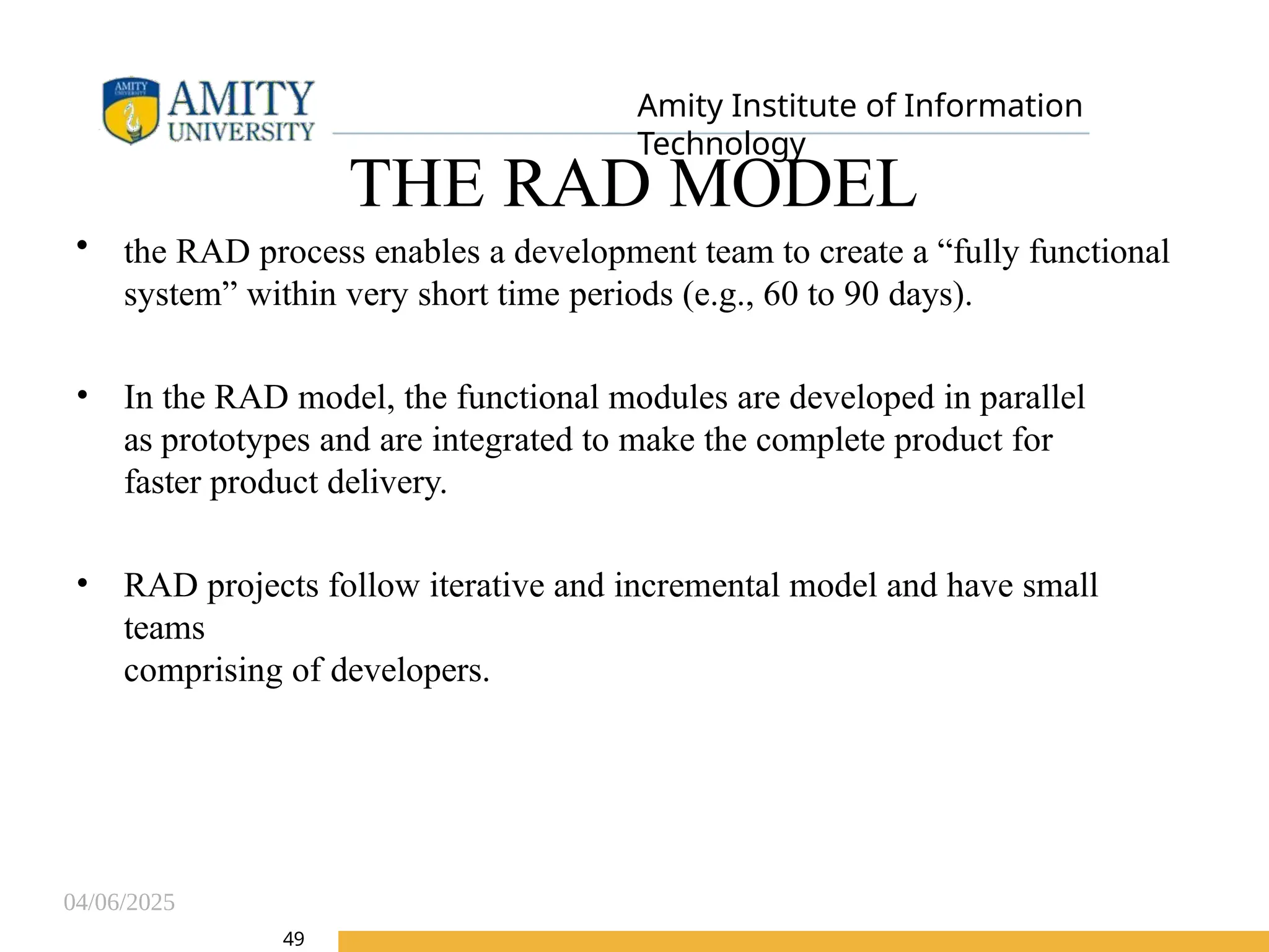 04/06/2025
Amity Institute of Information
Technology
49
THE RAD MODEL
• the RAD process enables a development team to create a “fully functional
system” within very short time periods (e.g., 60 to 90 days).
• In the RAD model, the functional modules are developed in parallel
as prototypes and are integrated to make the complete product for
faster product delivery.
• RAD projects follow iterative and incremental model and have small
teams
comprising of developers.
 