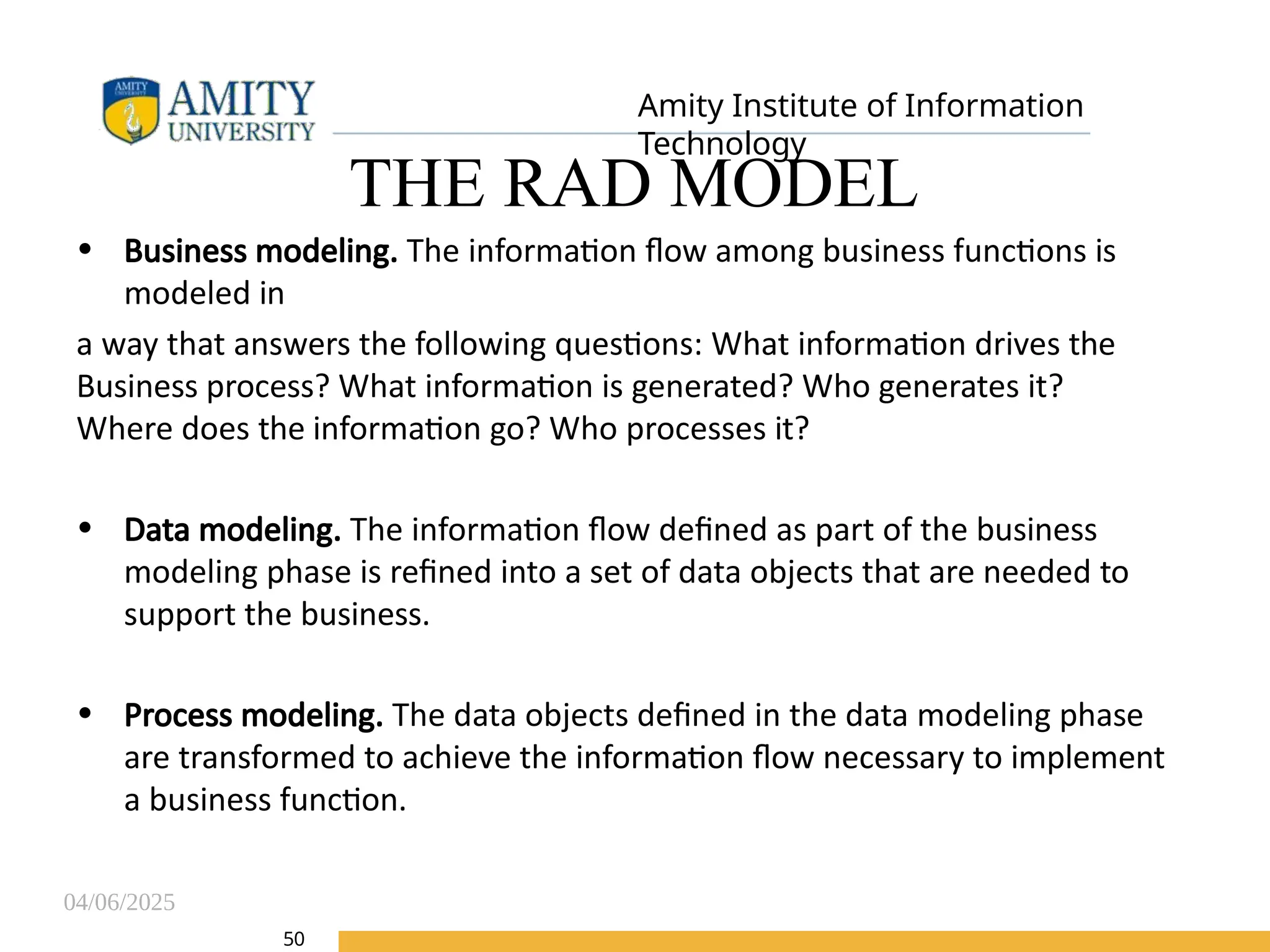 04/06/2025
Amity Institute of Information
Technology
50
THE RAD MODEL
• Business modeling. The information flow among business functions is
modeled in
a way that answers the following questions: What information drives the
Business process? What information is generated? Who generates it?
Where does the information go? Who processes it?
• Data modeling. The information flow defined as part of the business
modeling phase is refined into a set of data objects that are needed to
support the business.
• Process modeling. The data objects defined in the data modeling phase
are transformed to achieve the information flow necessary to implement
a business function.
 