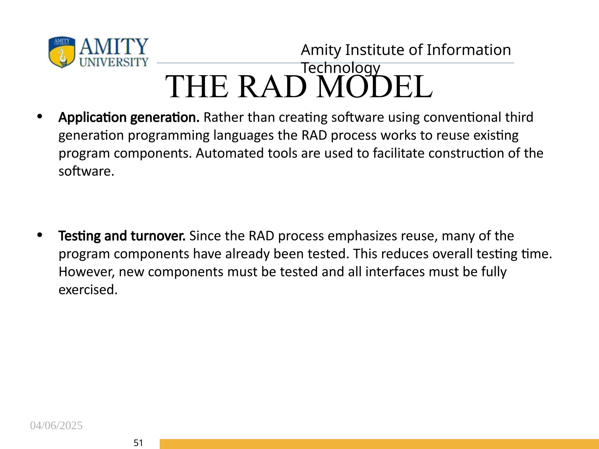 04/06/2025
Amity Institute of Information
Technology
51
THE RAD MODEL
• Application generation. Rather than creating software using conventional third
generation programming languages the RAD process works to reuse existing
program components. Automated tools are used to facilitate construction of the
software.
• Testing and turnover. Since the RAD process emphasizes reuse, many of the
program components have already been tested. This reduces overall testing time.
However, new components must be tested and all interfaces must be fully
exercised.
 