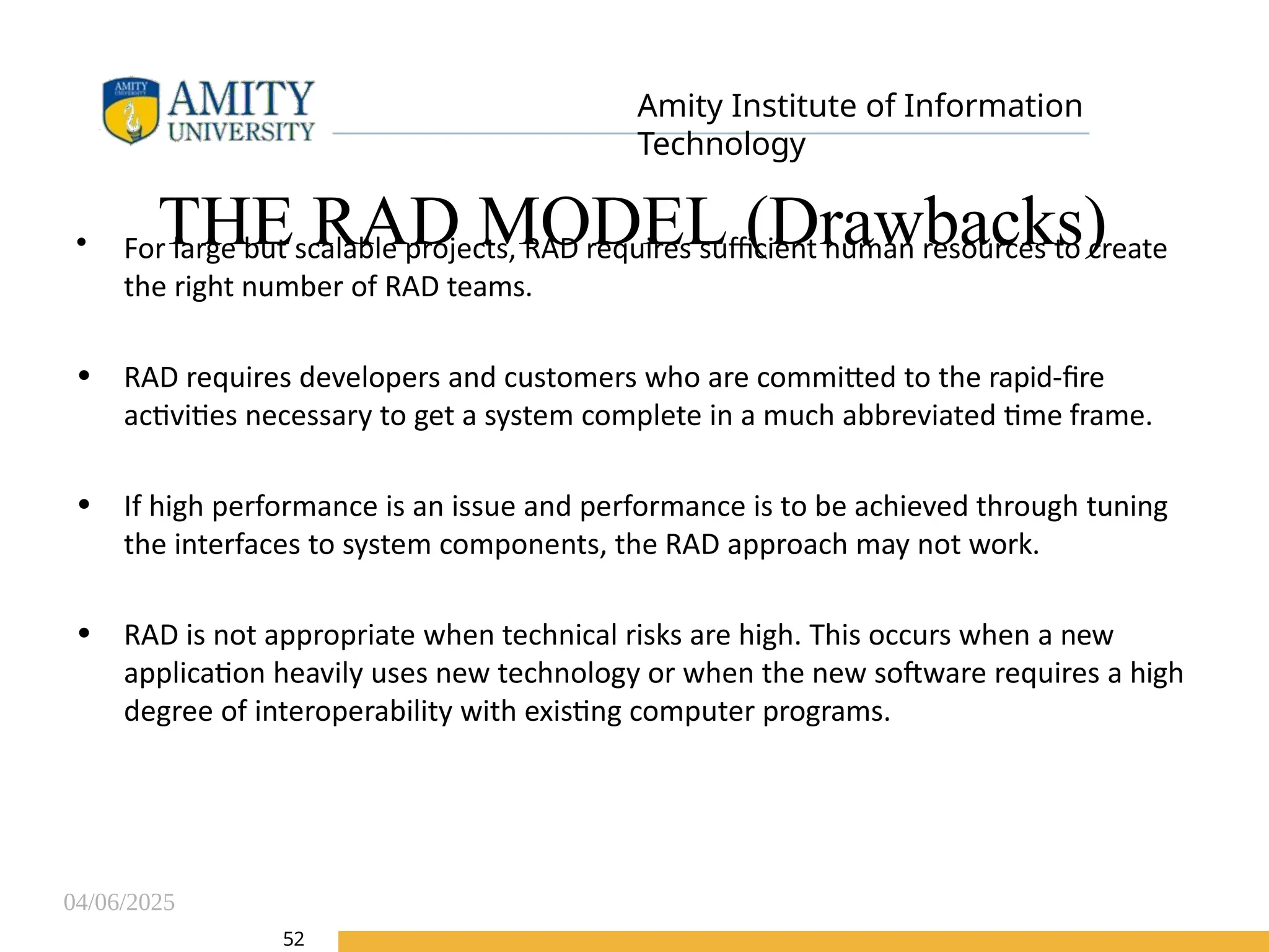 04/06/2025
Amity Institute of Information
Technology
THE RAD MODEL (Drawbacks)
52
• For large but scalable projects, RAD requires sufficient human resources to create
the right number of RAD teams.
• RAD requires developers and customers who are committed to the rapid-fire
activities necessary to get a system complete in a much abbreviated time frame.
• If high performance is an issue and performance is to be achieved through tuning
the interfaces to system components, the RAD approach may not work.
• RAD is not appropriate when technical risks are high. This occurs when a new
application heavily uses new technology or when the new software requires a high
degree of interoperability with existing computer programs.
 