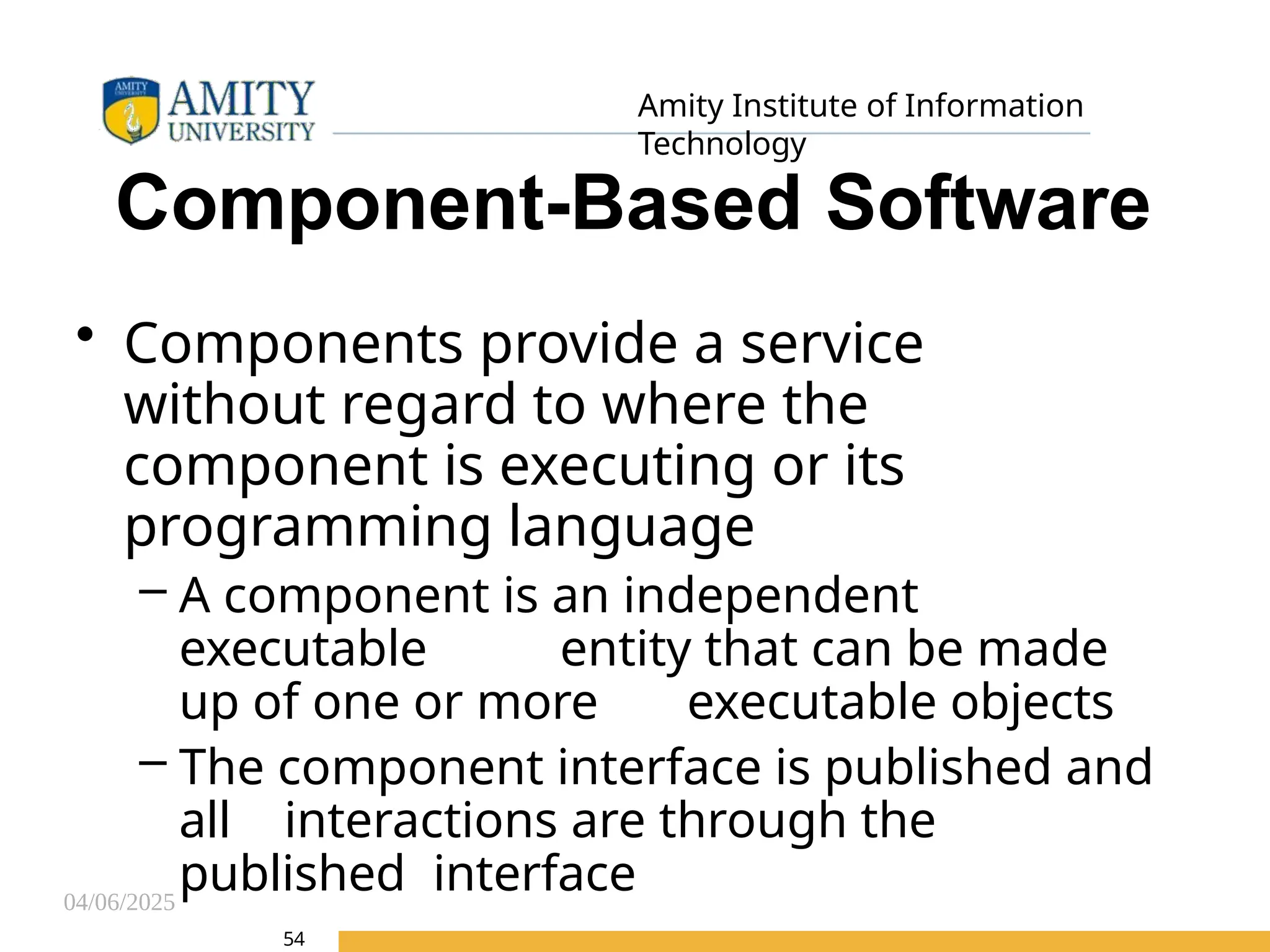 04/06/2025
Amity Institute of Information
Technology
54
Component-Based Software
• Components provide a service
without regard to where the
component is executing or its
programming language
– A component is an independent
executable entity that can be made
up of one or more executable objects
– The component interface is published and
all interactions are through the
published interface
 