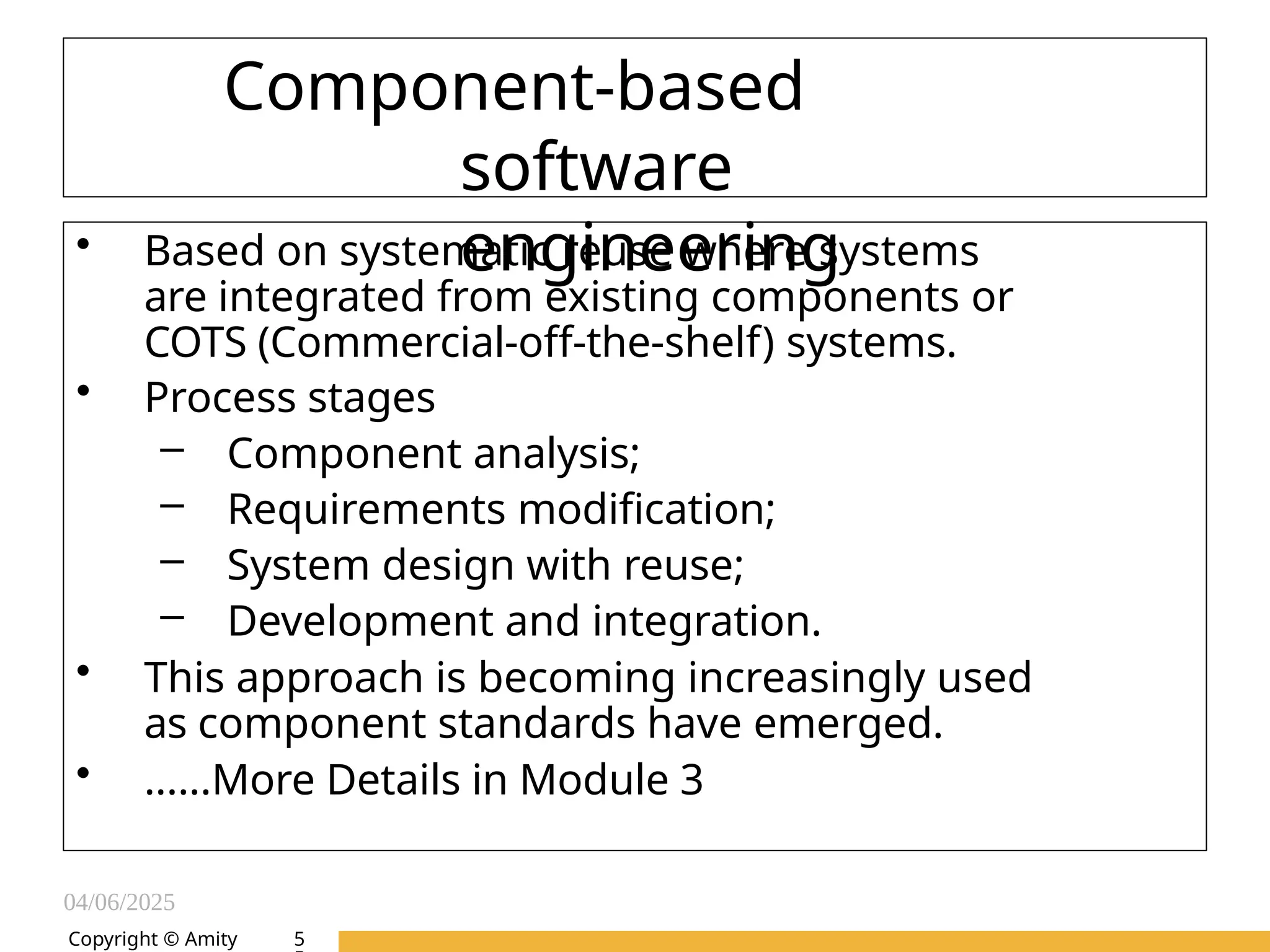04/06/2025
Amity Institute of Information
Technology
Copyright © Amity
Component-based
software
engineering
• Based on systematic reuse where systems
are integrated from existing components or
COTS (Commercial-off-the-shelf) systems.
• Process stages
– Component analysis;
– Requirements modification;
– System design with reuse;
– Development and integration.
• This approach is becoming increasingly used
as component standards have emerged.
• ......More Details in Module 3
5
 