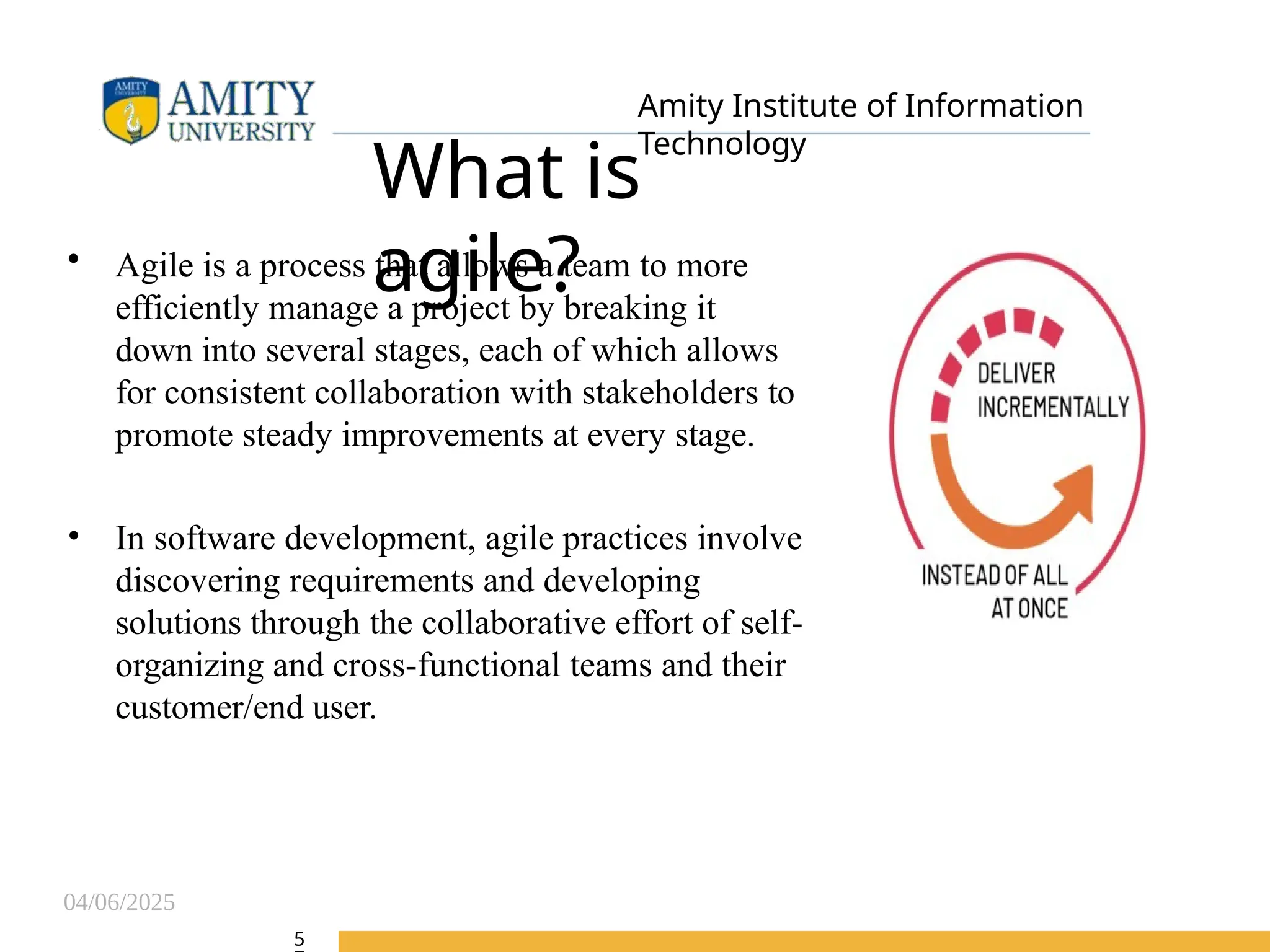 04/06/2025
Amity Institute of Information
Technology
What is
agile?
• Agile is a process that allows a team to more
efficiently manage a project by breaking it
down into several stages, each of which allows
for consistent collaboration with stakeholders to
promote steady improvements at every stage.
• In software development, agile practices involve
discovering requirements and developing
solutions through the collaborative effort of self-
organizing and cross-functional teams and their
customer/end user.
5
 