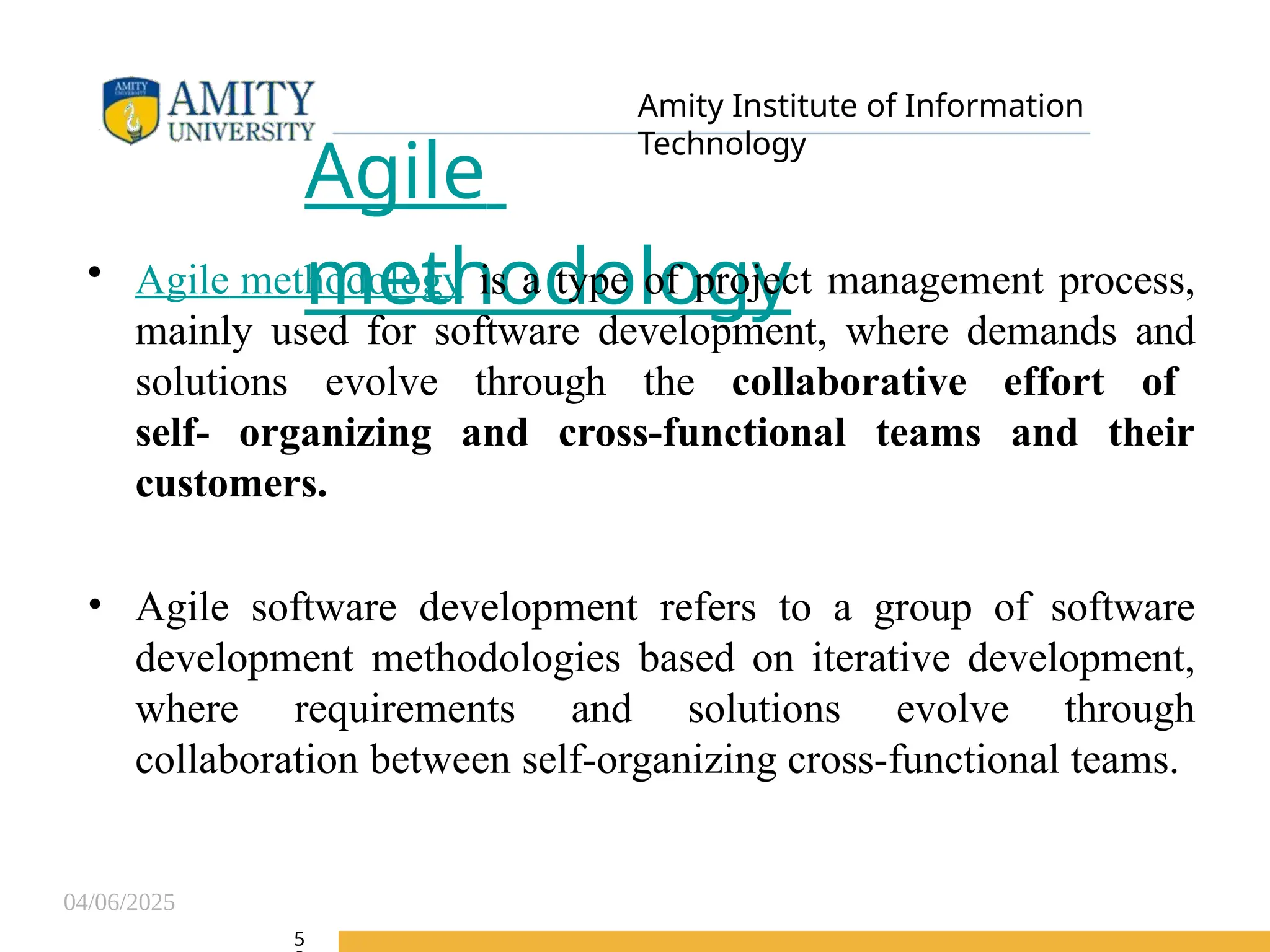 04/06/2025
Amity Institute of Information
Technology
Agile
methodology
• Agile methodology is a type of project management process,
mainly used for software development, where demands and
solutions evolve through the collaborative effort of
self- organizing and cross-functional teams and their
customers.
• Agile software development refers to a group of software
development methodologies based on iterative development,
where requirements and solutions evolve through
collaboration between self-organizing cross-functional teams.
5
 