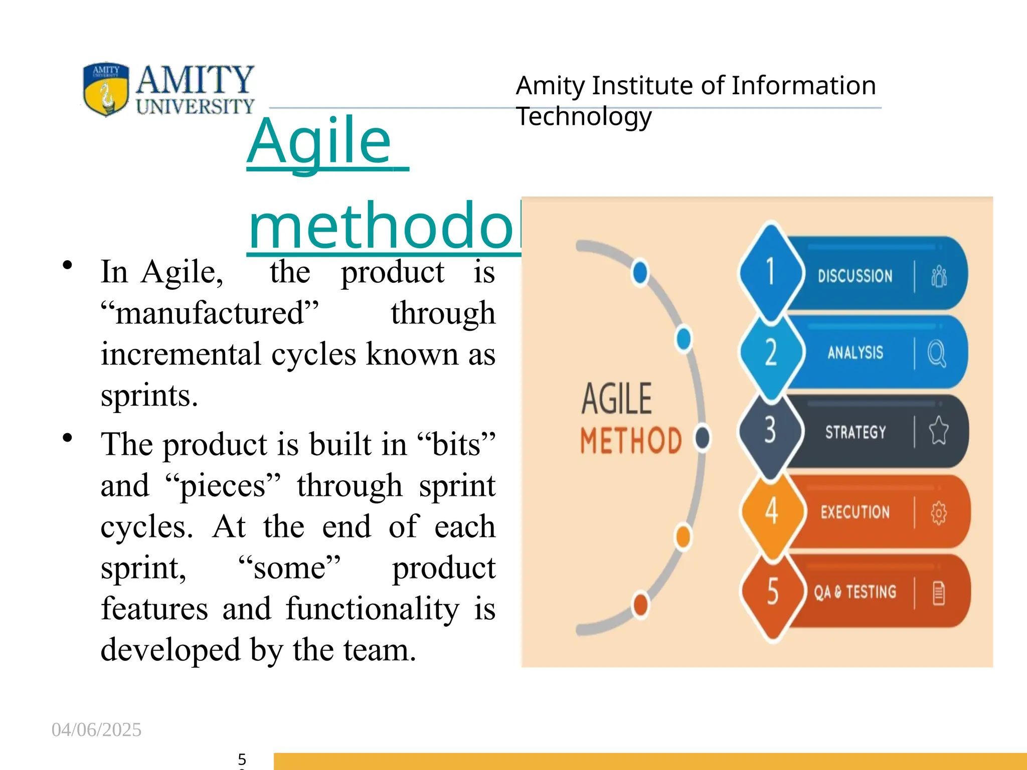 04/06/2025
Amity Institute of Information
Technology
Agile
methodology
• In Agile, the product is
“manufactured” through
incremental cycles known as
sprints.
• The product is built in “bits”
and “pieces” through sprint
cycles. At the end of each
sprint, “some” product
features and functionality is
developed by the team.
5
 