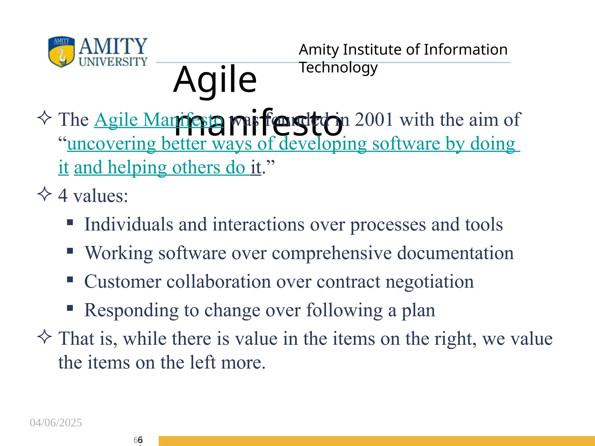 04/06/2025
Amity Institute of Information
Technology
Agile
manifesto
 The Agile Manifesto was founded in 2001 with the aim of
“uncovering better ways of developing software by doing
it and helping others do it.”
 4 values:
 Individuals and interactions over processes and tools
 Working software over comprehensive documentation
 Customer collaboration over contract negotiation
 Responding to change over following a plan
 That is, while there is value in the items on the right, we value
the items on the left more.
69
6
 