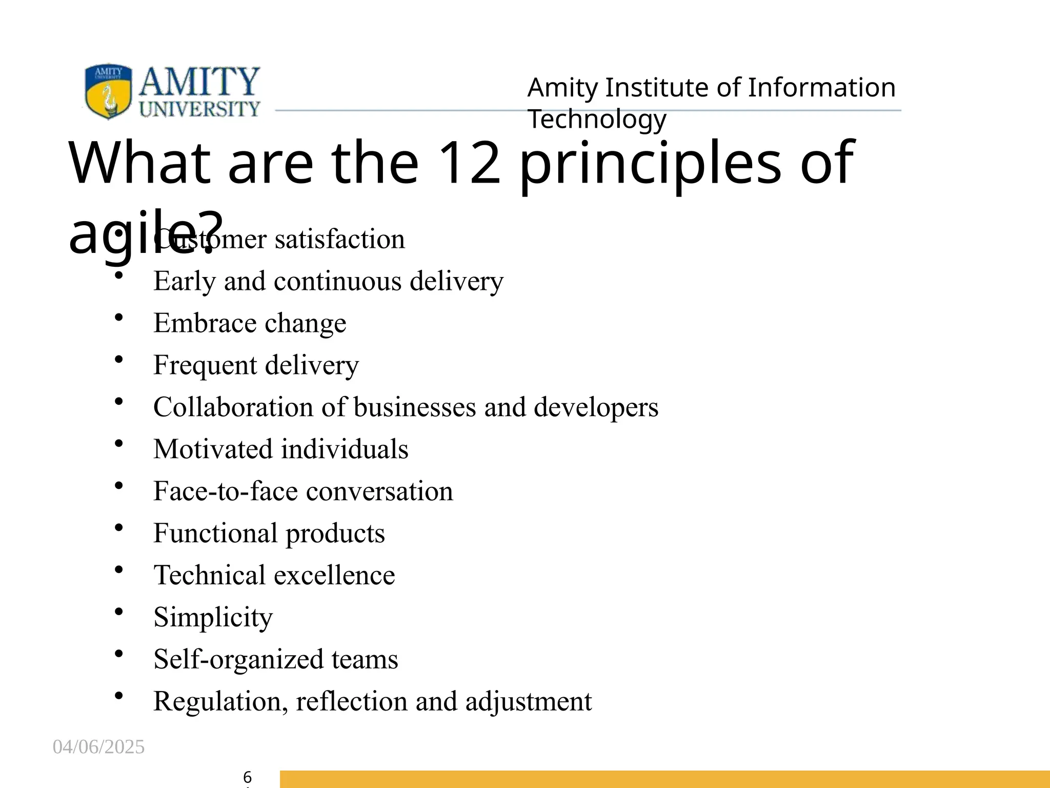 04/06/2025
Amity Institute of Information
Technology
What are the 12 principles of
agile?
• Customer satisfaction
• Early and continuous delivery
• Embrace change
• Frequent delivery
• Collaboration of businesses and developers
• Motivated individuals
• Face-to-face conversation
• Functional products
• Technical excellence
• Simplicity
• Self-organized teams
• Regulation, reflection and adjustment
6
 