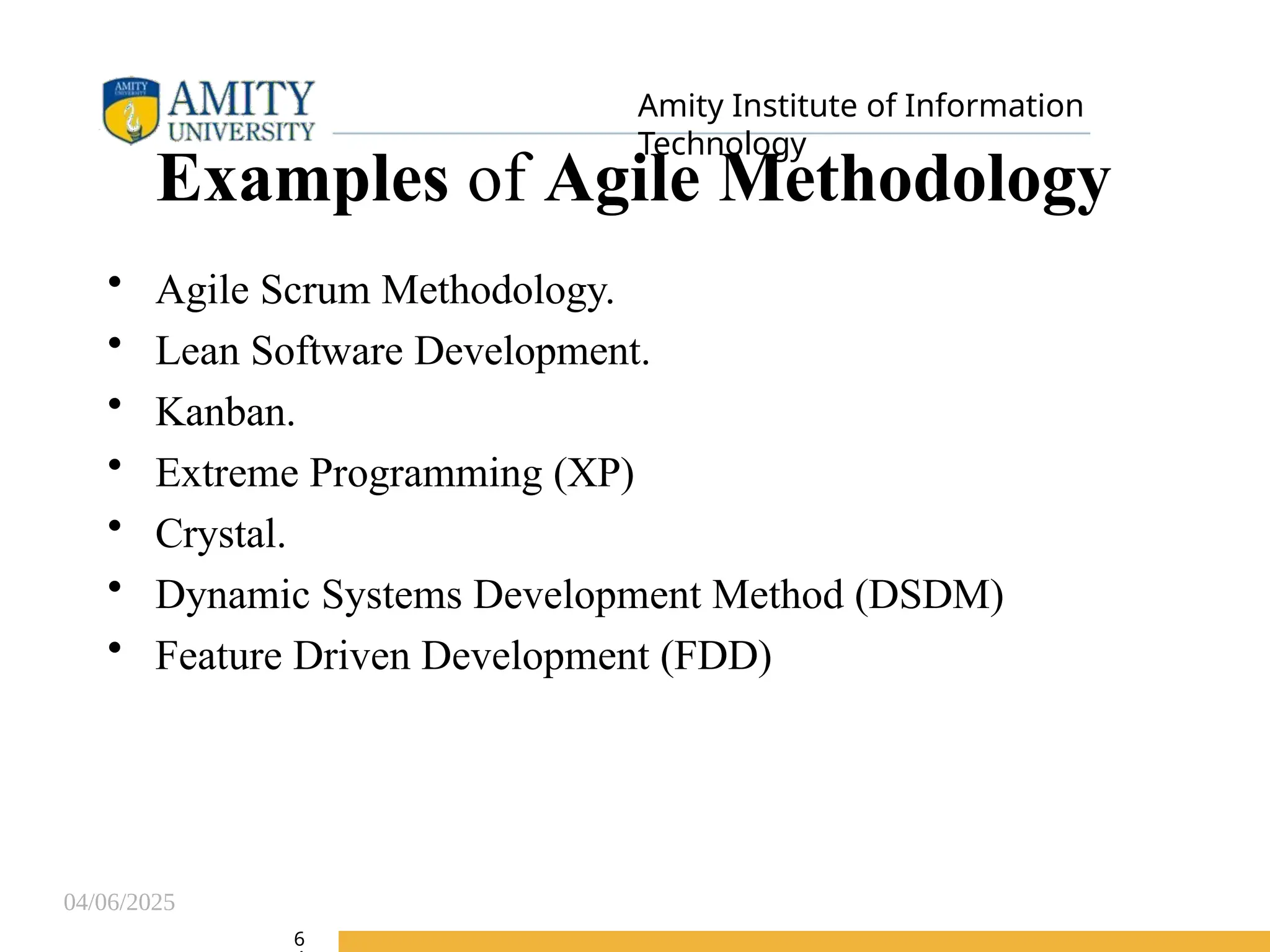 04/06/2025
Amity Institute of Information
Technology
Examples of Agile Methodology
• Agile Scrum Methodology.
• Lean Software Development.
• Kanban.
• Extreme Programming (XP)
• Crystal.
• Dynamic Systems Development Method (DSDM)
• Feature Driven Development (FDD)
6
 