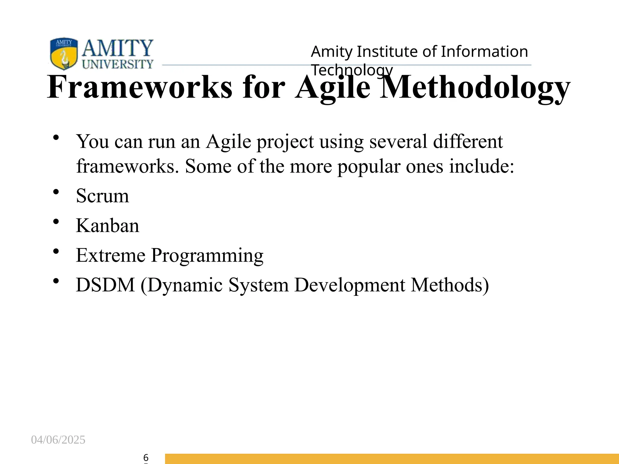 04/06/2025
Amity Institute of Information
Technology
Frameworks for Agile Methodology
• You can run an Agile project using several different
frameworks. Some of the more popular ones include:
• Scrum
• Kanban
• Extreme Programming
• DSDM (Dynamic System Development Methods)
6
 