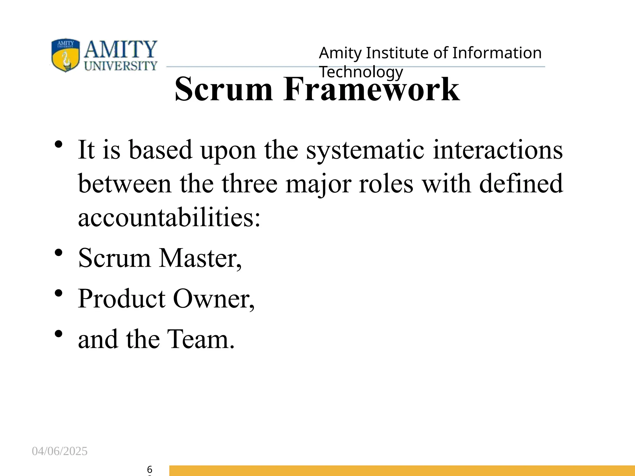 04/06/2025
Amity Institute of Information
Technology
Scrum Framework
• It is based upon the systematic interactions
between the three major roles with defined
accountabilities:
• Scrum Master,
• Product Owner,
• and the Team.
6
 