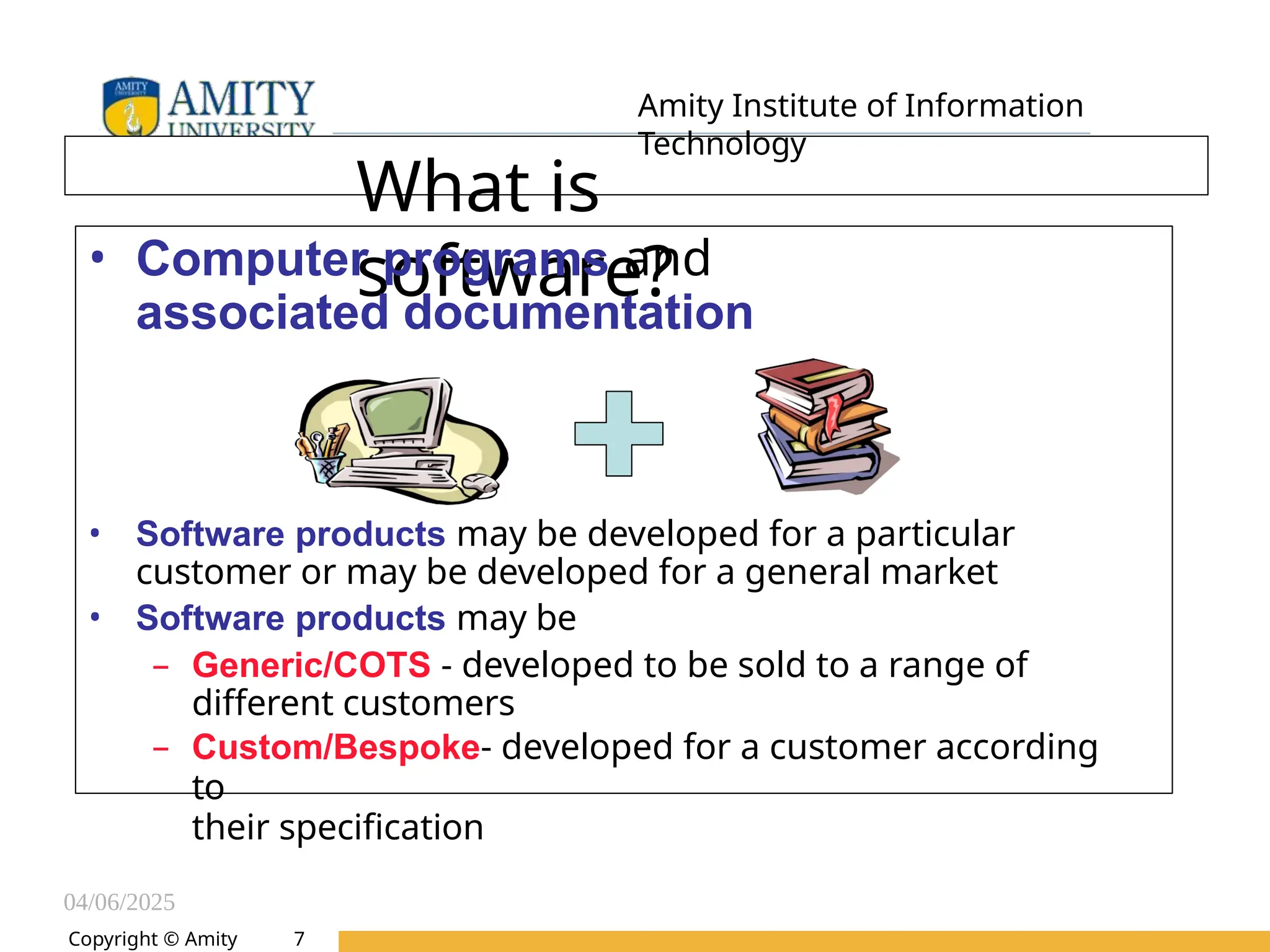 04/06/2025
Amity Institute of Information
Technology
What is
software?
• Computer programs and
associated documentation
• Software products may be developed for a particular
customer or may be developed for a general market
• Software products may be
– Generic/COTS - developed to be sold to a range of
different customers
– Custom/Bespoke- developed for a customer according
to
their specification
Copyright © Amity 7
 