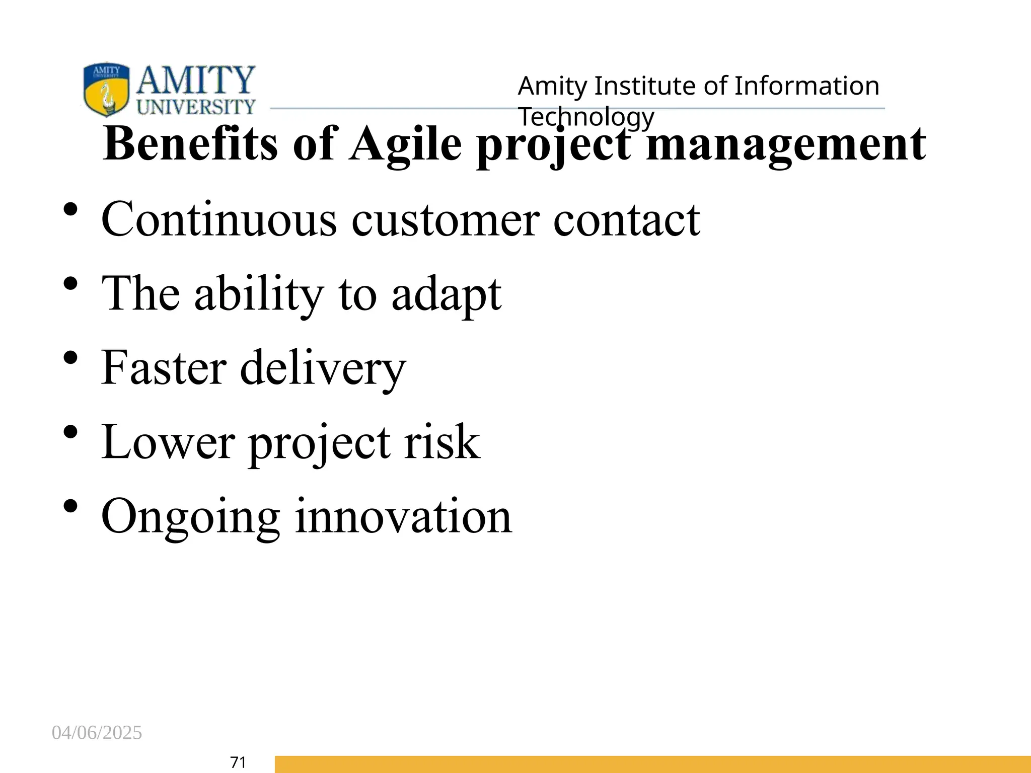 04/06/2025
Amity Institute of Information
Technology
71
Benefits of Agile project management
• Continuous customer contact
• The ability to adapt
• Faster delivery
• Lower project risk
• Ongoing innovation
 