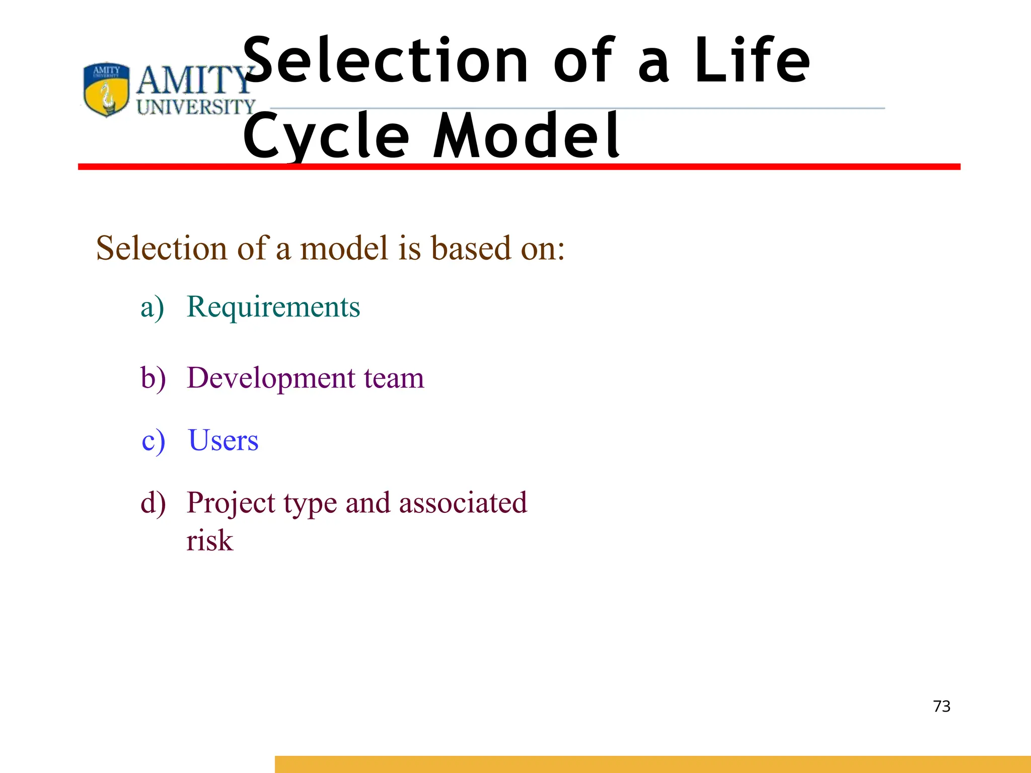 Selection of a Life
Cycle Model
Selection of a model is based on:
a) Requirements
b) Development team
c) Users
d) Project type and associated
risk
73
 