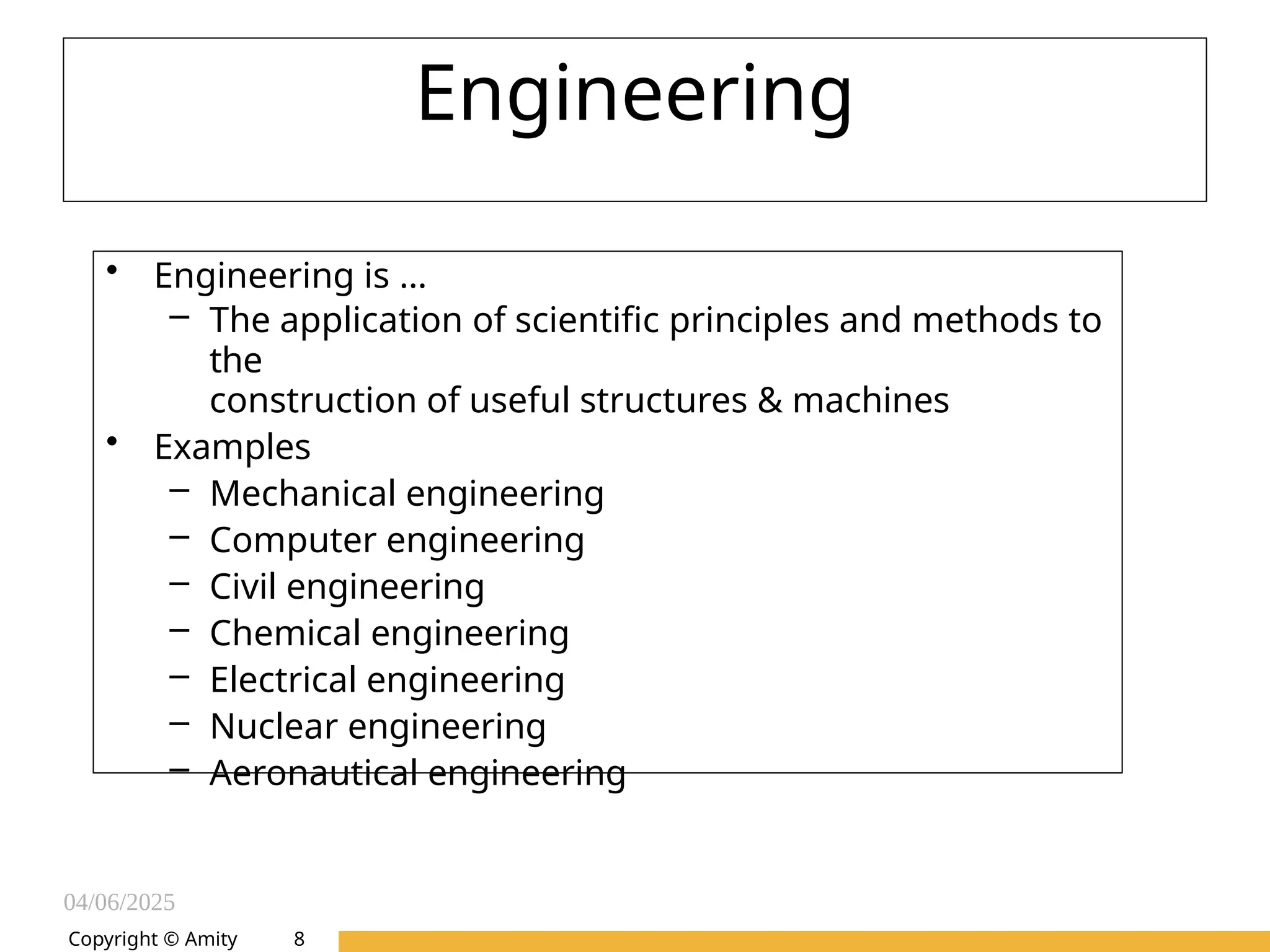 04/06/2025
Amity Institute of Information
Technology
Engineering
• Engineering is …
– The application of scientific principles and methods to
the
construction of useful structures & machines
• Examples
– Mechanical engineering
– Computer engineering
– Civil engineering
– Chemical engineering
– Electrical engineering
– Nuclear engineering
– Aeronautical engineering
Copyright © Amity 8
 