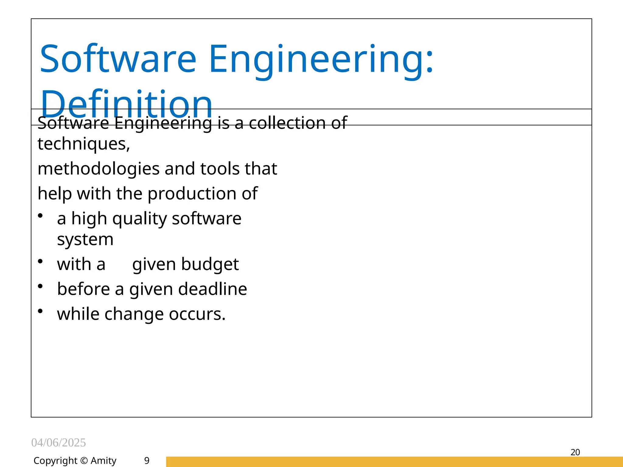 04/06/2025
Amity Institute of Information
Technology
20
Software Engineering:
Definition
Software Engineering is a collection of
techniques,
methodologies and tools that
help with the production of
• a high quality software
system
• with a given budget
• before a given deadline
• while change occurs.
Copyright © Amity 9
 