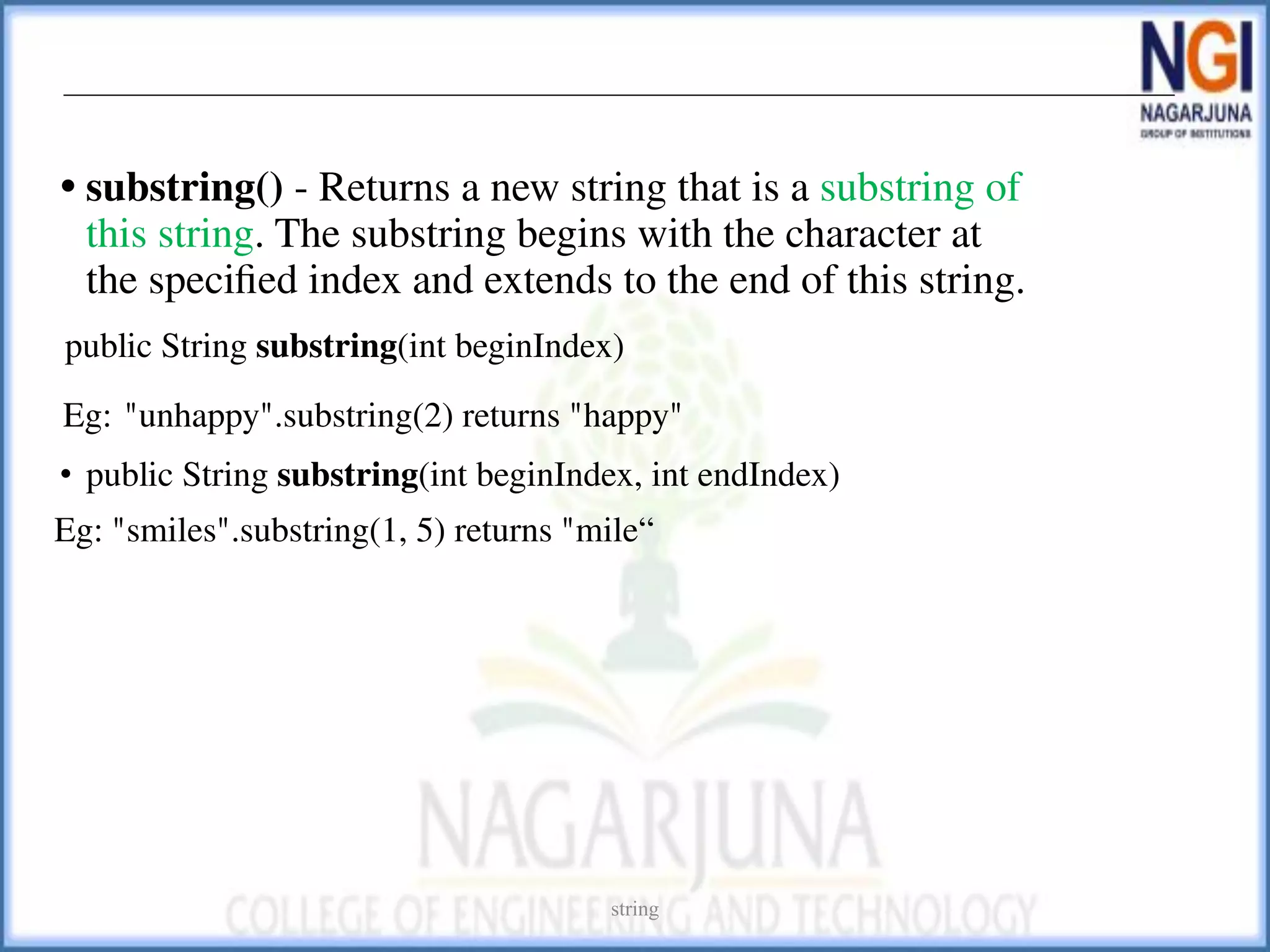 • substring() - Returns a new string that is a substring of
this string. The substring begins with the character at
the speciﬁed index and extends to the end of this string.
public String substring(int beginIndex)
Eg: "unhappy".substring(2) returns "happy"
• public String substring(int beginIndex, int endIndex)
Eg: "smiles".substring(1, 5) returns "mile“
string
 