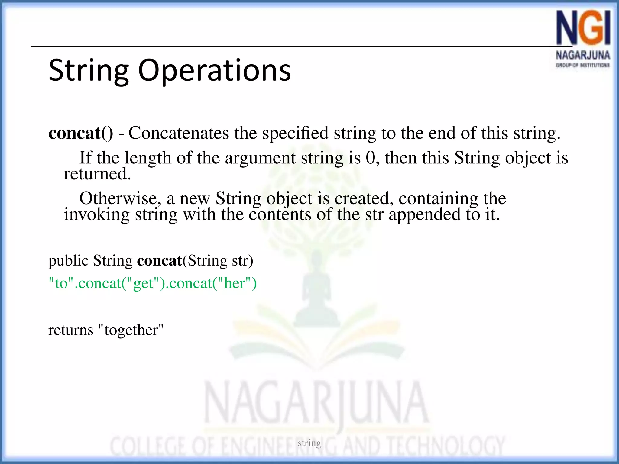 String Operations
concat() - Concatenates the speciﬁed string to the end of this string.
If the length of the argument string is 0, then this String object is
returned.
Otherwise, a new String object is created, containing the
invoking string with the contents of the str appended to it.
public String concat(String str)
"to".concat("get").concat("her")
returns "together"
string
 