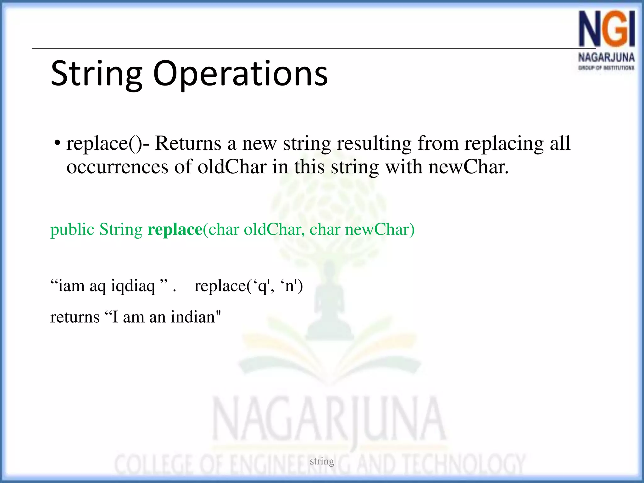 String Operations
• replace()- Returns a new string resulting from replacing all
occurrences of oldChar in this string with newChar.
public String replace(char oldChar, char newChar)
“iam aq iqdiaq ” . replace(‘q', ‘n')
returns “I am an indian"
string
 