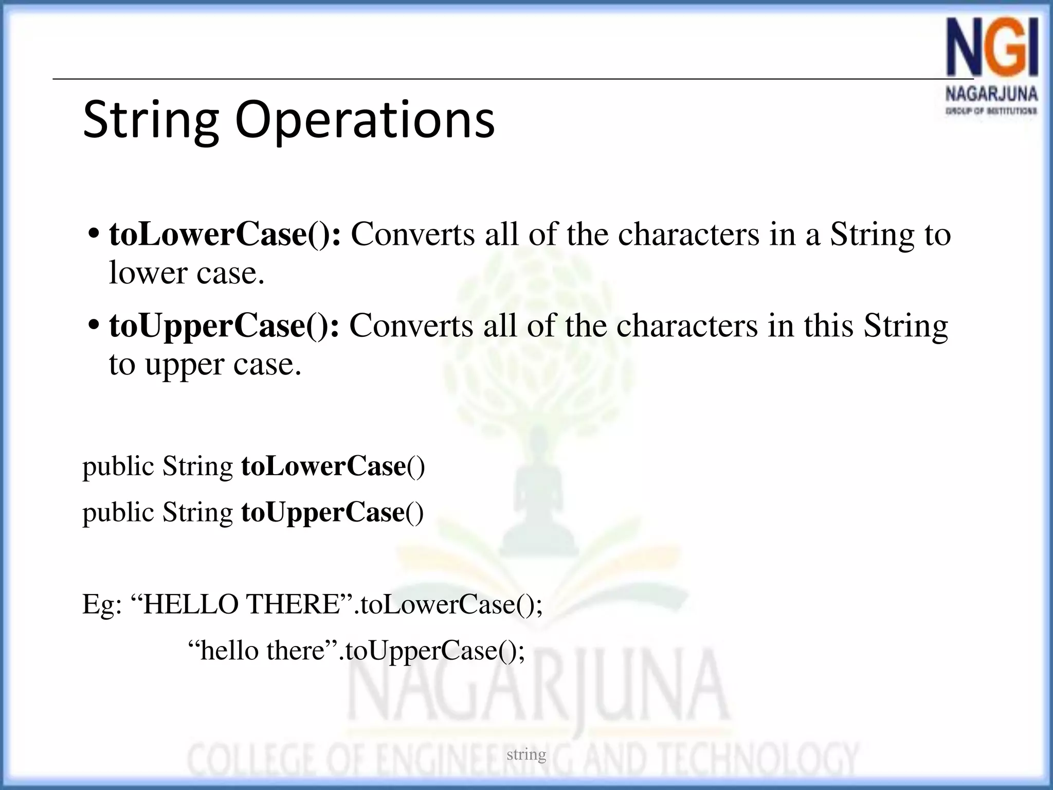 String Operations
• toLowerCase(): Converts all of the characters in a String to
lower case.
• toUpperCase(): Converts all of the characters in this String
to upper case.
public String toLowerCase()
public String toUpperCase()
Eg: “HELLO THERE”.toLowerCase();
“hello there”.toUpperCase();
string
 