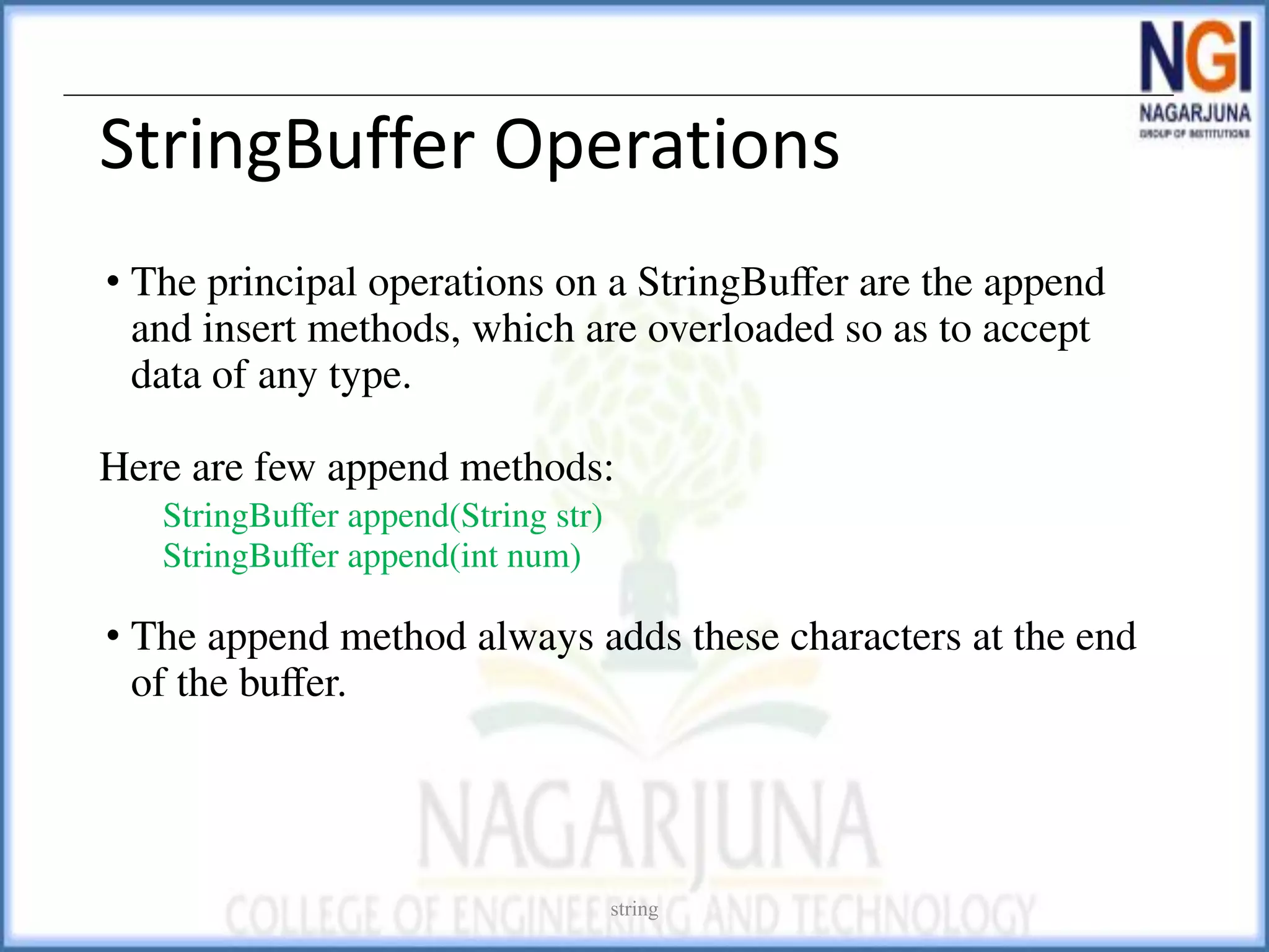 StringBuffer Operations
• The principal operations on a StringBuﬀer are the append
and insert methods, which are overloaded so as to accept
data of any type.
Here are few append methods:
StringBuﬀer append(String str)
StringBuﬀer append(int num)
• The append method always adds these characters at the end
of the buﬀer.
string
 