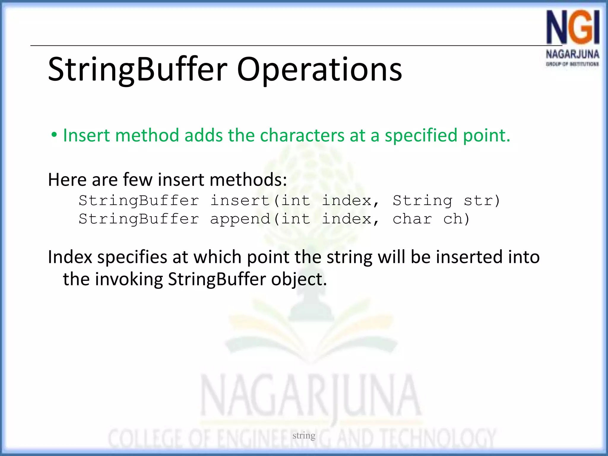 StringBuffer Operations
• Insert method adds the characters at a specified point.
Here are few insert methods:
StringBuffer insert(int index, String str)
StringBuffer append(int index, char ch)
Index specifies at which point the string will be inserted into
the invoking StringBuffer object.
string
 