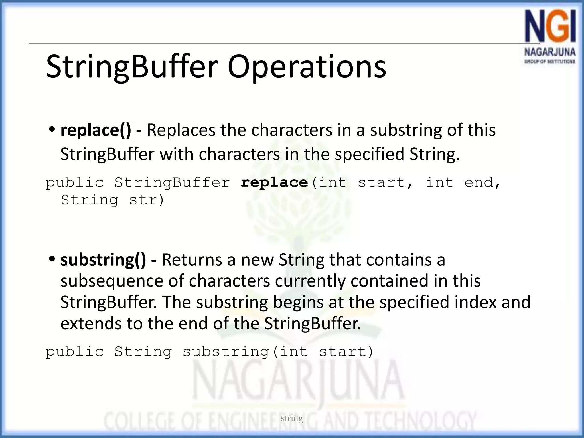 StringBuffer Operations
• replace() - Replaces the characters in a substring of this
StringBuffer with characters in the specified String.
public StringBuffer replace(int start, int end,
String str)
• substring() - Returns a new String that contains a
subsequence of characters currently contained in this
StringBuffer. The substring begins at the specified index and
extends to the end of the StringBuffer.
public String substring(int start)
string
 