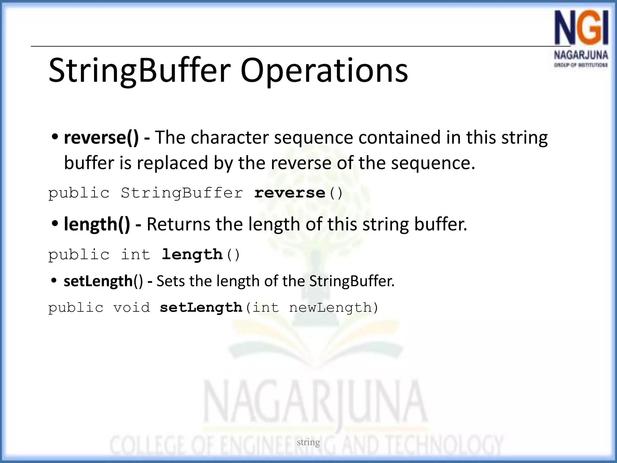 StringBuffer Operations
• reverse() - The character sequence contained in this string
buffer is replaced by the reverse of the sequence.
public StringBuffer reverse()
• length() - Returns the length of this string buffer.
public int length()
• setLength() - Sets the length of the StringBuffer.
public void setLength(int newLength)
string
 