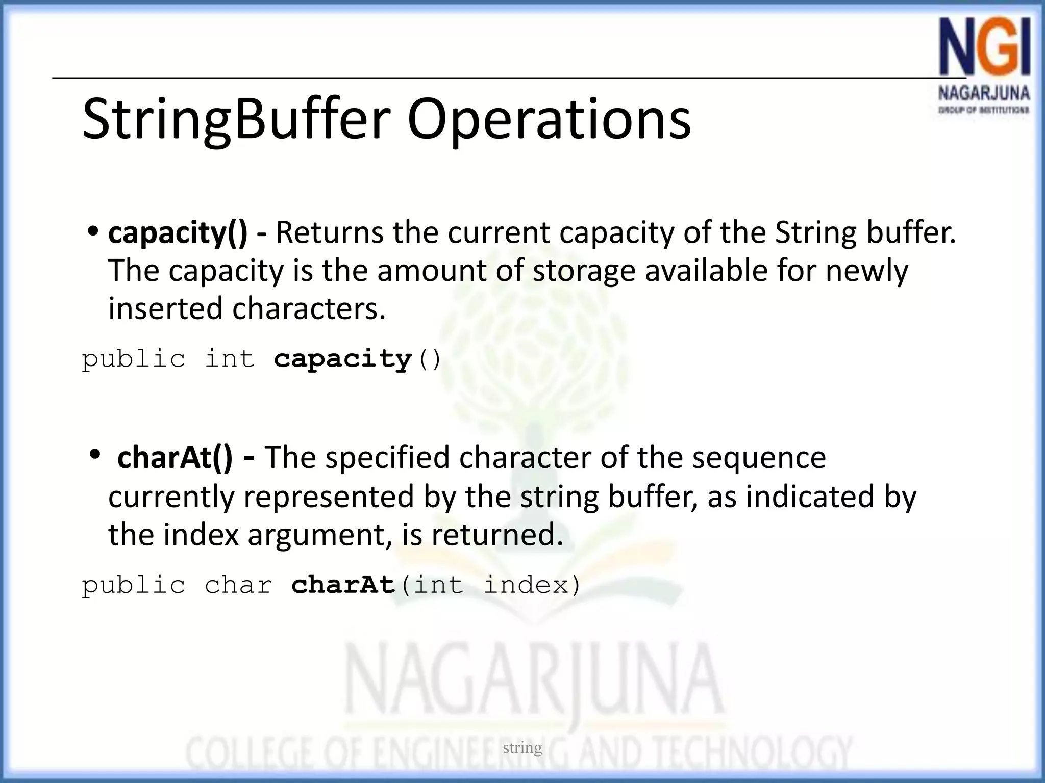 StringBuffer Operations
• capacity() - Returns the current capacity of the String buffer.
The capacity is the amount of storage available for newly
inserted characters.
public int capacity()
• charAt() - The specified character of the sequence
currently represented by the string buffer, as indicated by
the index argument, is returned.
public char charAt(int index)
string
 