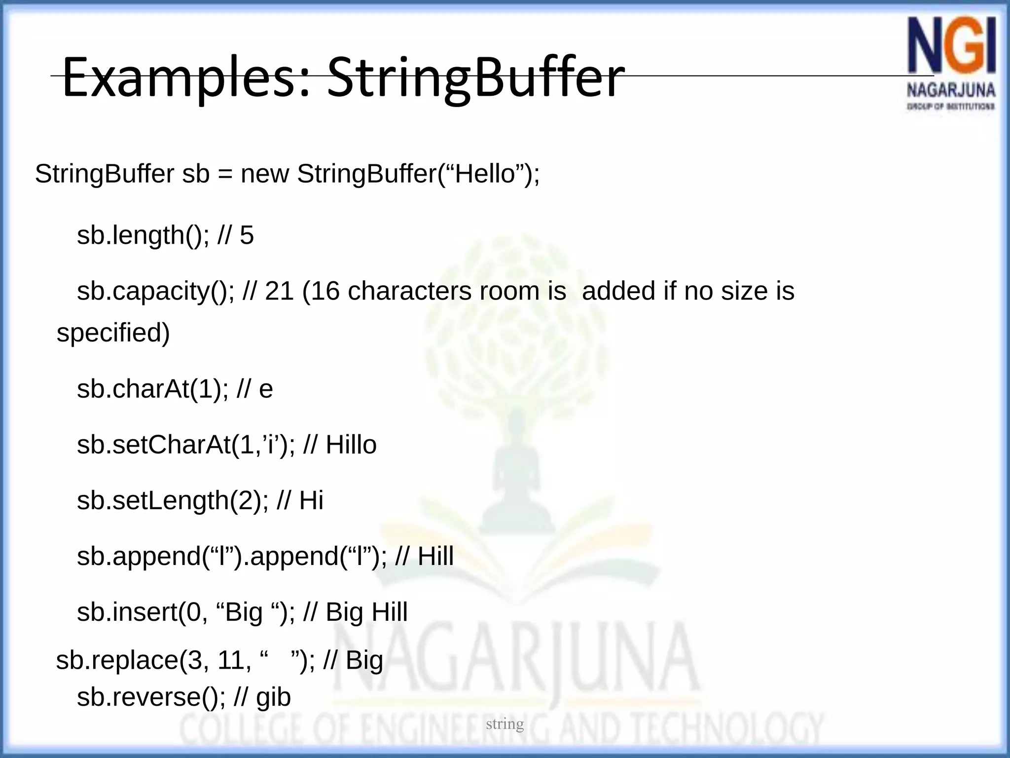 Examples: StringBuffer
StringBuffer sb = new StringBuffer(“Hello”);
sb.length(); // 5
sb.capacity(); // 21 (16 characters room is added if no size is
specified)
sb.charAt(1); // e
sb.setCharAt(1,’i’); // Hillo
sb.setLength(2); // Hi
sb.append(“l”).append(“l”); // Hill
sb.insert(0, “Big “); // Big Hill
sb.replace(3, 11, “ ”); // Big
sb.reverse(); // gib
string
 