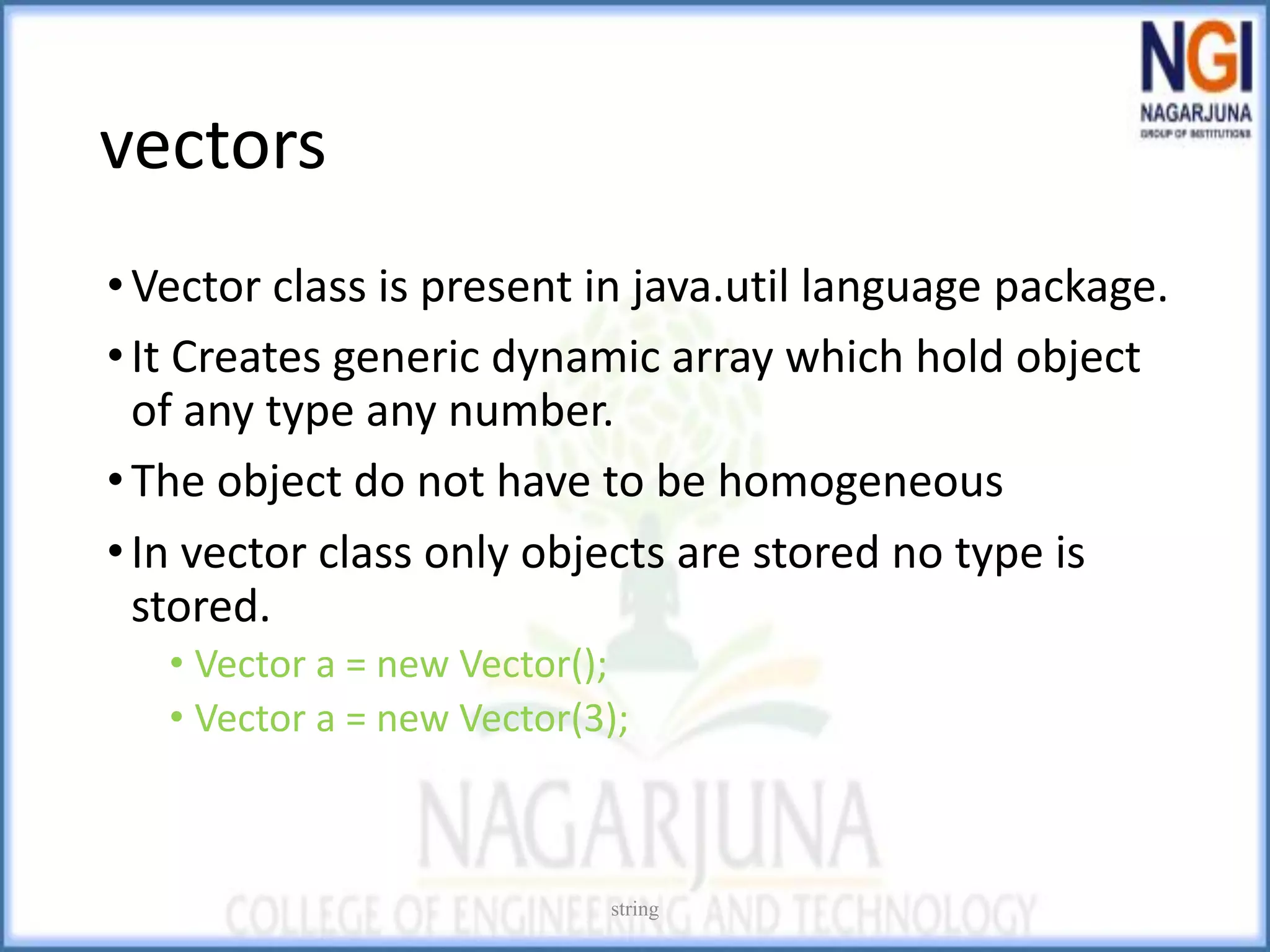vectors
•Vector class is present in java.util language package.
•It Creates generic dynamic array which hold object
of any type any number.
•The object do not have to be homogeneous
•In vector class only objects are stored no type is
stored.
• Vector a = new Vector();
• Vector a = new Vector(3);
string
 