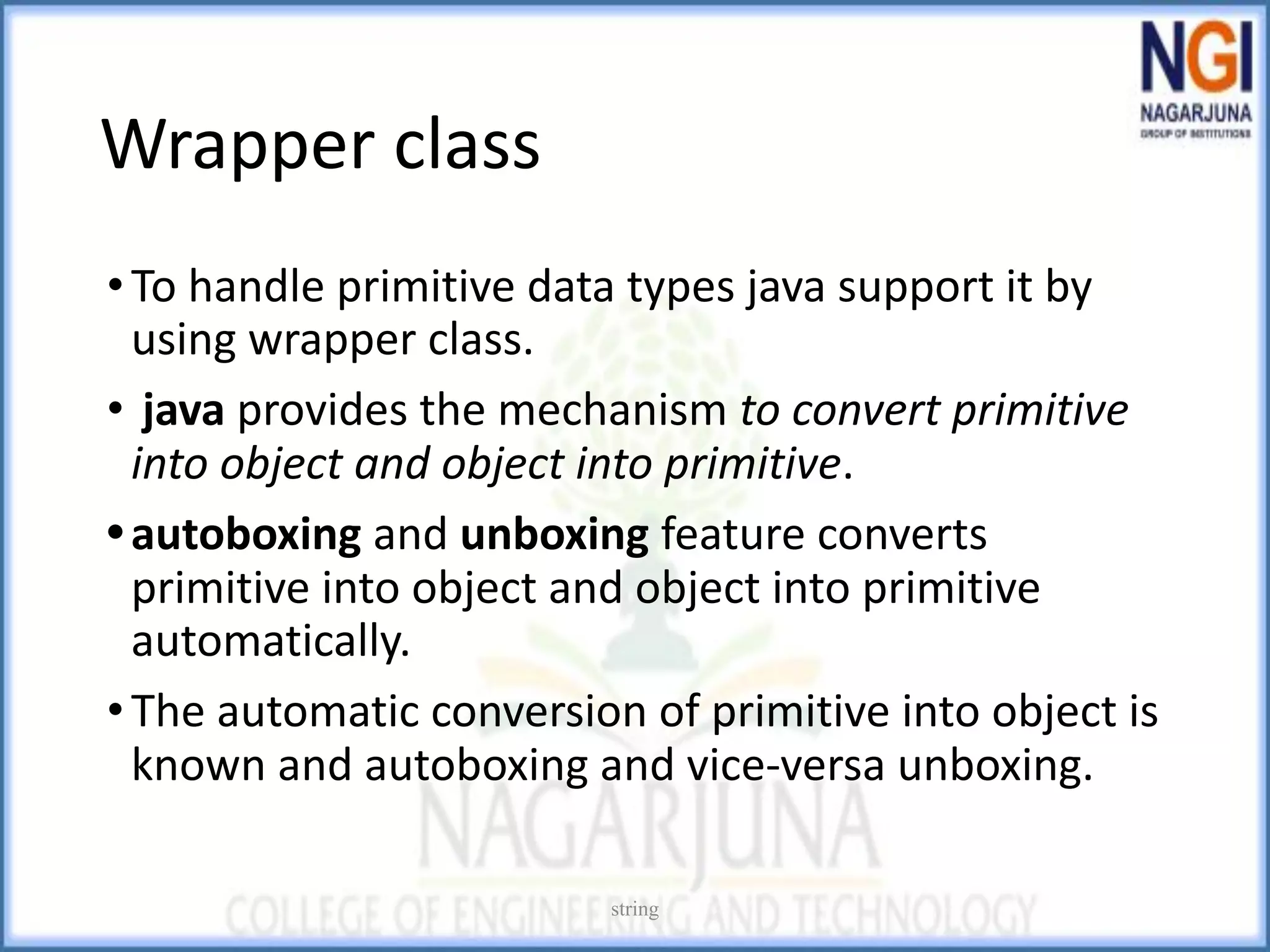 Wrapper class
•To handle primitive data types java support it by
using wrapper class.
• java provides the mechanism to convert primitive
into object and object into primitive.
•autoboxing and unboxing feature converts
primitive into object and object into primitive
automatically.
•The automatic conversion of primitive into object is
known and autoboxing and vice-versa unboxing.
string
 