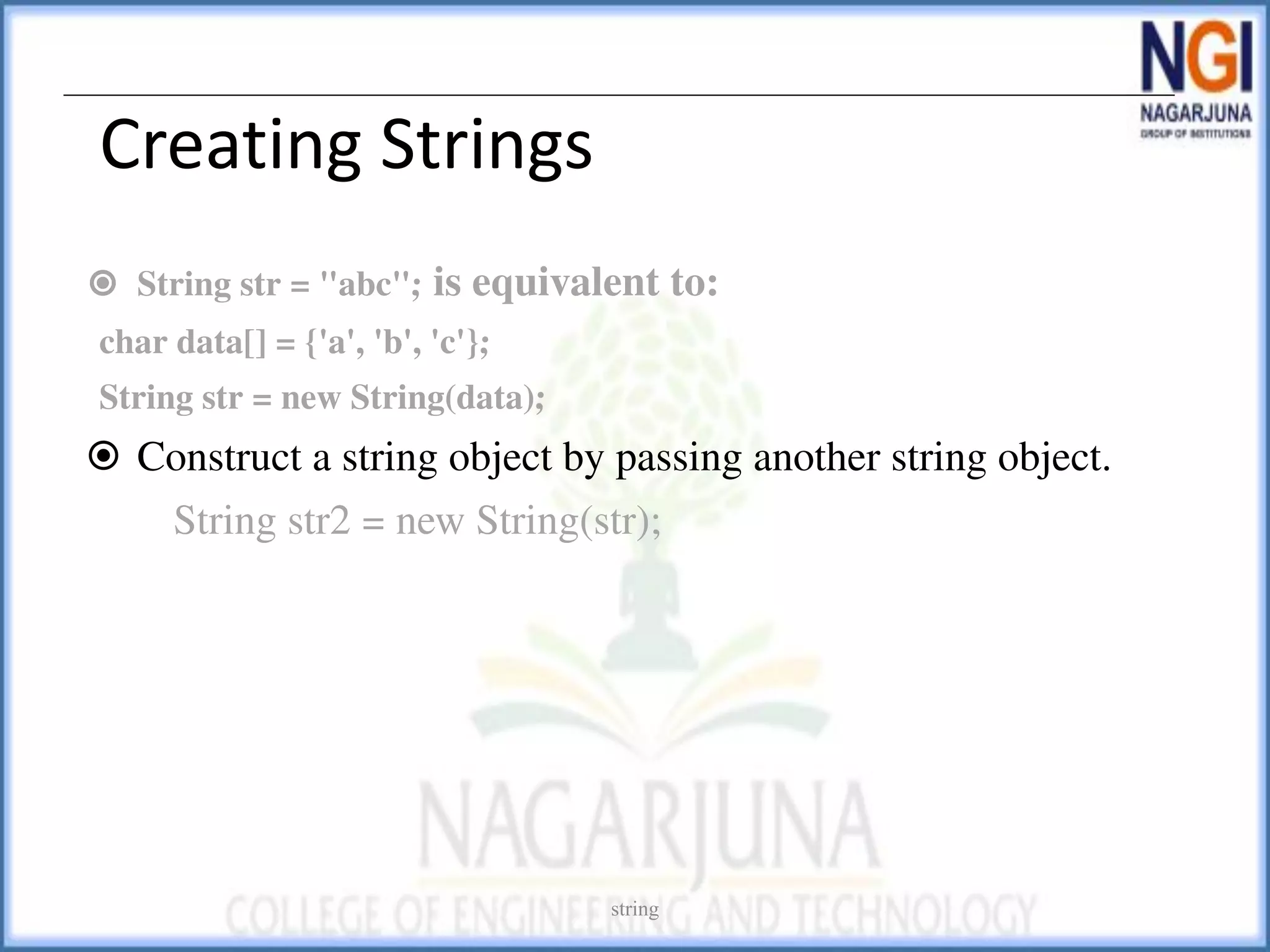 Creating Strings
⦿ String str = "abc"; is equivalent to:
char data[] = {'a', 'b', 'c'};
String str = new String(data);
⦿ Construct a string object by passing another string object.
String str2 = new String(str);
string
 