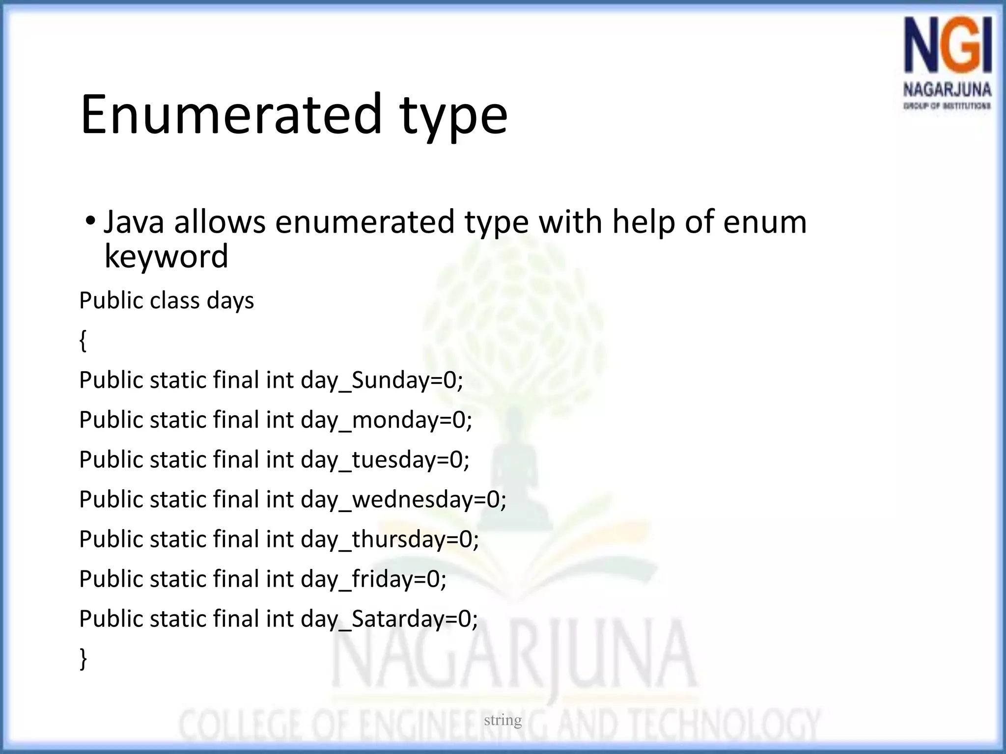 Enumerated type
• Java allows enumerated type with help of enum
keyword
Public class days
{
Public static final int day_Sunday=0;
Public static final int day_monday=0;
Public static final int day_tuesday=0;
Public static final int day_wednesday=0;
Public static final int day_thursday=0;
Public static final int day_friday=0;
Public static final int day_Satarday=0;
}
string
 