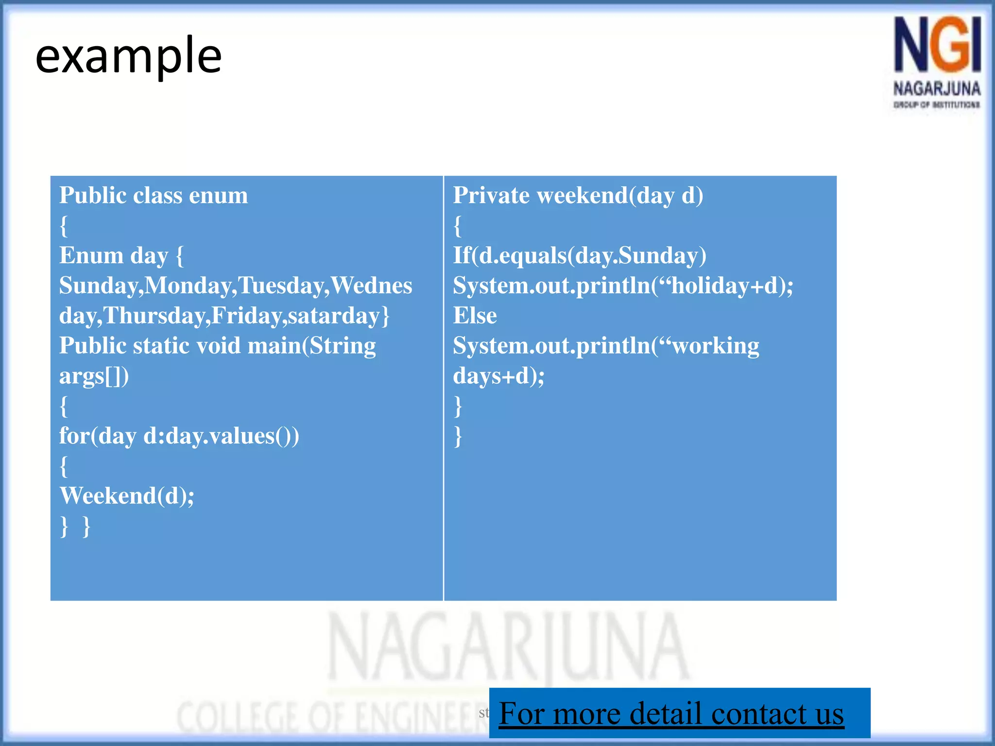 example
string
Public class enum
{
Enum day {
Sunday,Monday,Tuesday,Wednes
day,Thursday,Friday,satarday}
Public static void main(String
args[])
{
for(day d:day.values())
{
Weekend(d);
} }
Private weekend(day d)
{
If(d.equals(day.Sunday)
System.out.println(“holiday+d);
Else
System.out.println(“working
days+d);
}
}
For more detail contact us
 