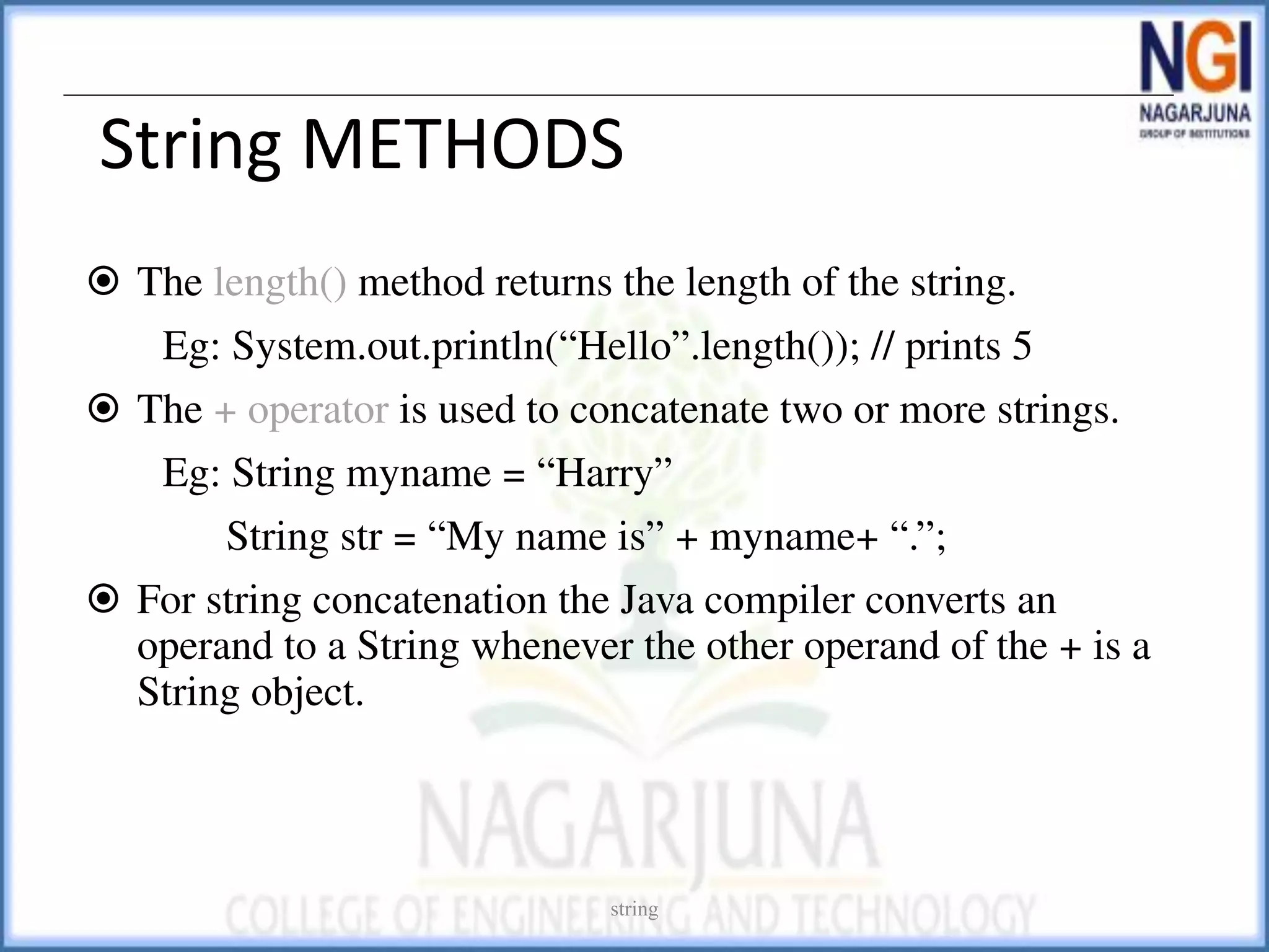 String METHODS
⦿ The length() method returns the length of the string.
Eg: System.out.println(“Hello”.length()); // prints 5
⦿ The + operator is used to concatenate two or more strings.
Eg: String myname = “Harry”
String str = “My name is” + myname+ “.”;
⦿ For string concatenation the Java compiler converts an
operand to a String whenever the other operand of the + is a
String object.
string
 