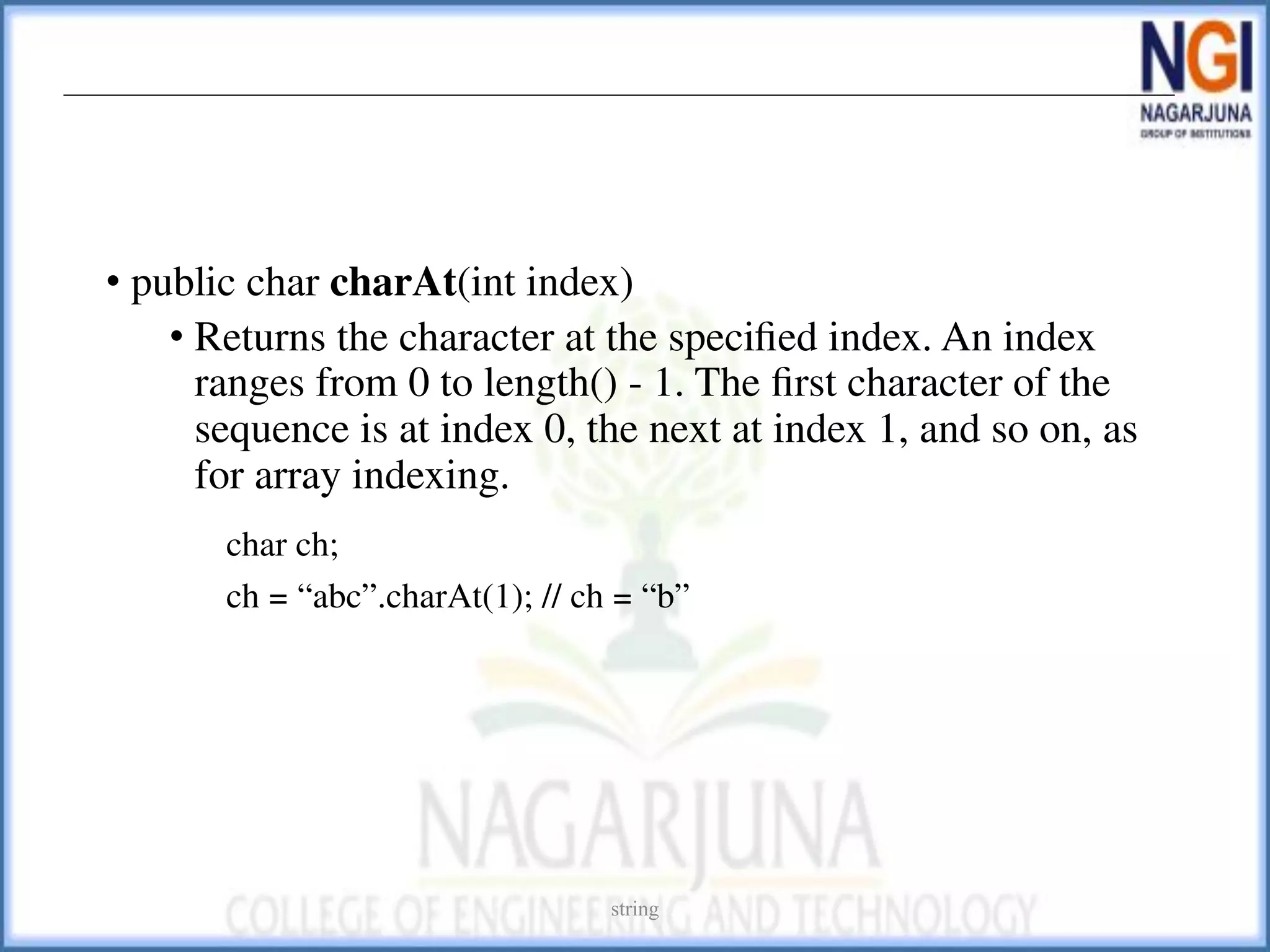 • public char charAt(int index)
• Returns the character at the speciﬁed index. An index
ranges from 0 to length() - 1. The ﬁrst character of the
sequence is at index 0, the next at index 1, and so on, as
for array indexing.
char ch;
ch = “abc”.charAt(1); // ch = “b”
string
 