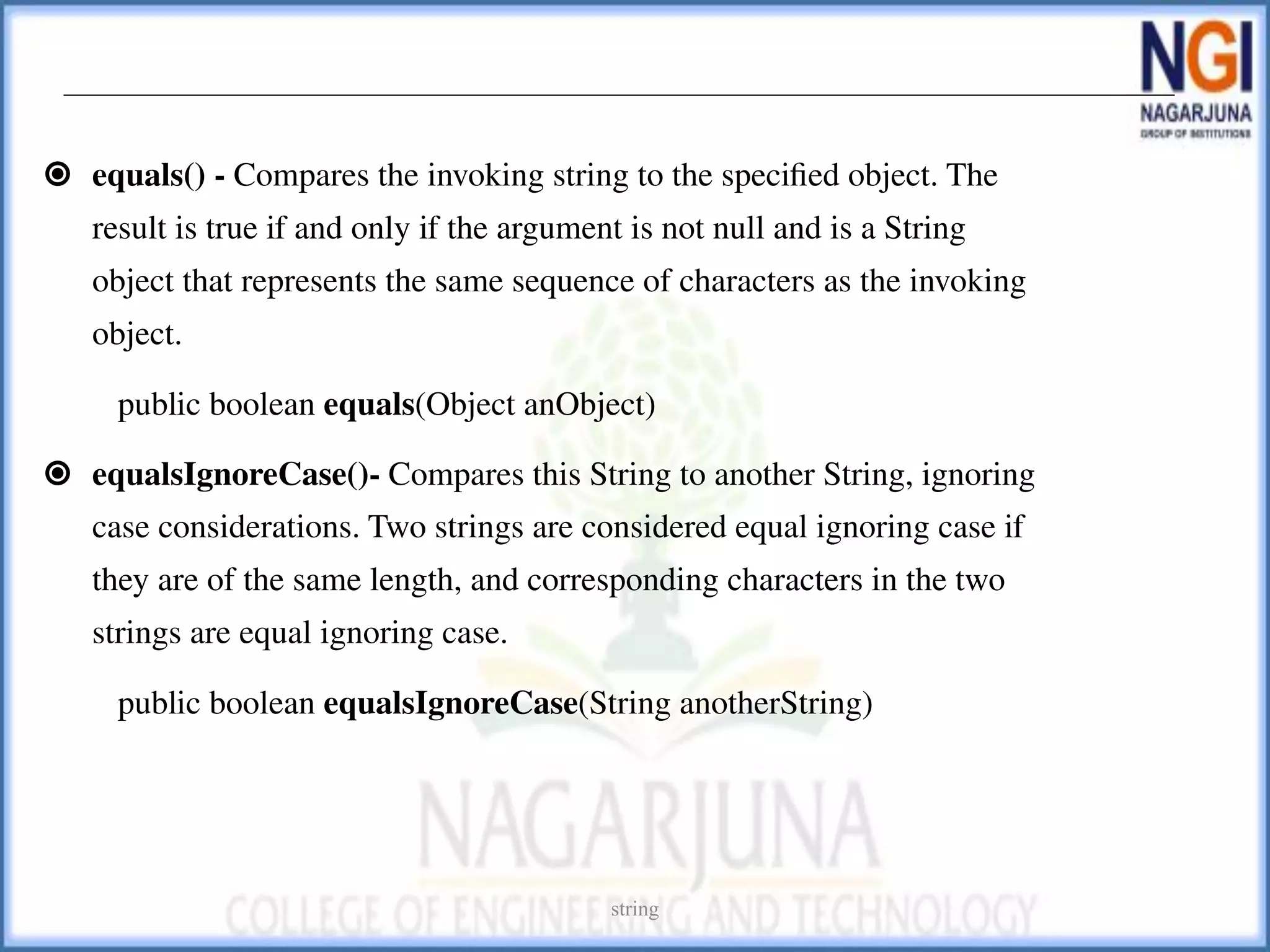⦿ equals() - Compares the invoking string to the speciﬁed object. The
result is true if and only if the argument is not null and is a String
object that represents the same sequence of characters as the invoking
object.
public boolean equals(Object anObject)
⦿ equalsIgnoreCase()- Compares this String to another String, ignoring
case considerations. Two strings are considered equal ignoring case if
they are of the same length, and corresponding characters in the two
strings are equal ignoring case.
public boolean equalsIgnoreCase(String anotherString)
string
 