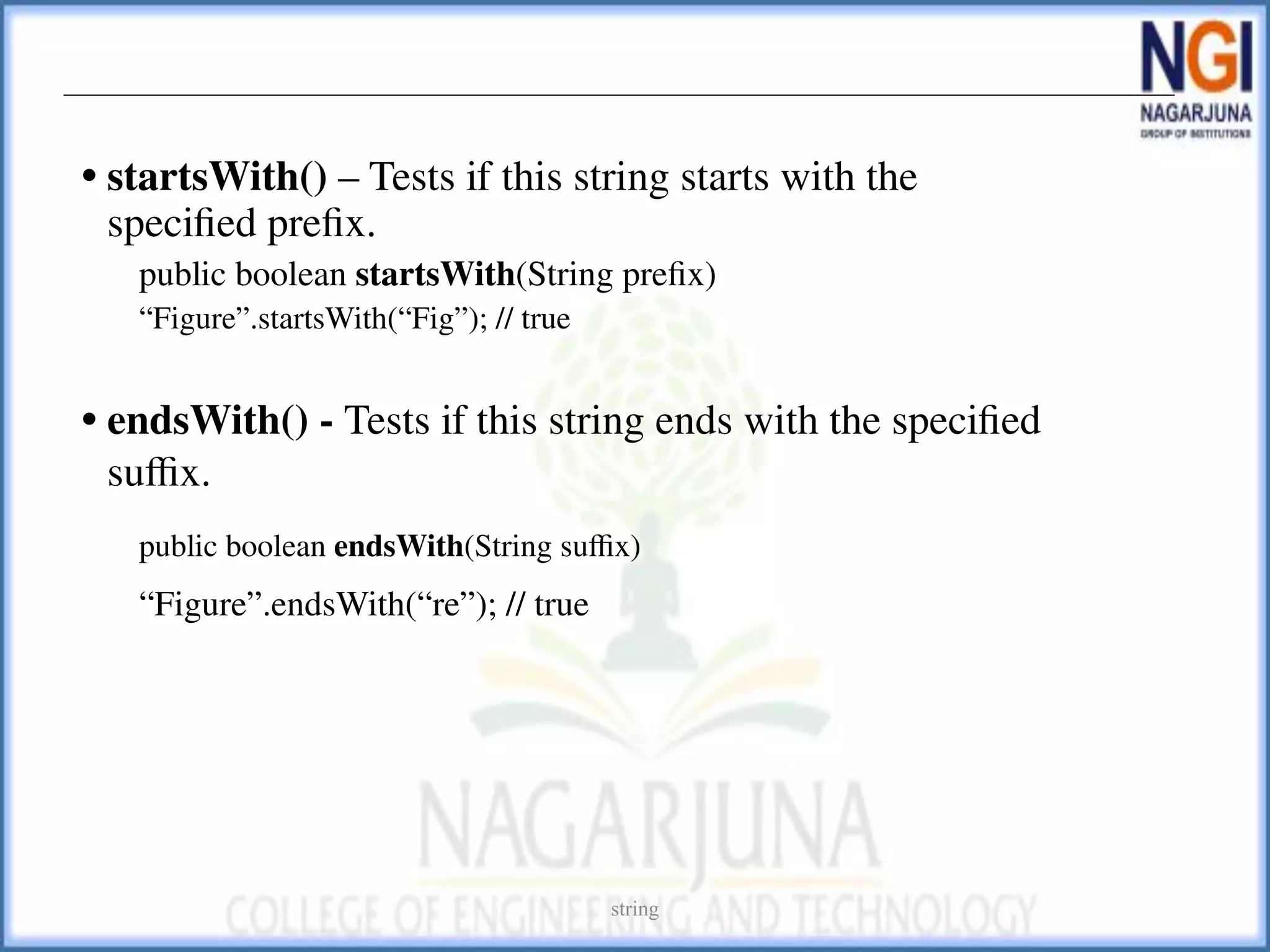 • startsWith() – Tests if this string starts with the
speciﬁed preﬁx.
public boolean startsWith(String preﬁx)
“Figure”.startsWith(“Fig”); // true
• endsWith() - Tests if this string ends with the speciﬁed
suﬃx.
public boolean endsWith(String suﬃx)
“Figure”.endsWith(“re”); // true
string
 