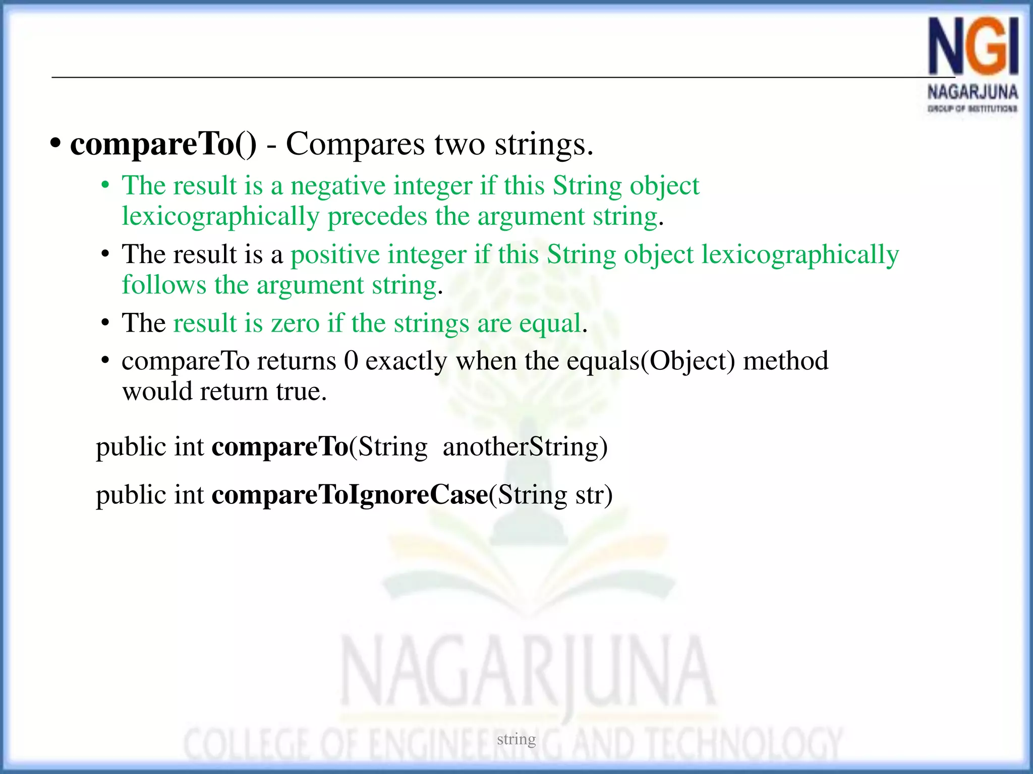 • compareTo() - Compares two strings.
• The result is a negative integer if this String object
lexicographically precedes the argument string.
• The result is a positive integer if this String object lexicographically
follows the argument string.
• The result is zero if the strings are equal.
• compareTo returns 0 exactly when the equals(Object) method
would return true.
public int compareTo(String anotherString)
public int compareToIgnoreCase(String str)
string
 