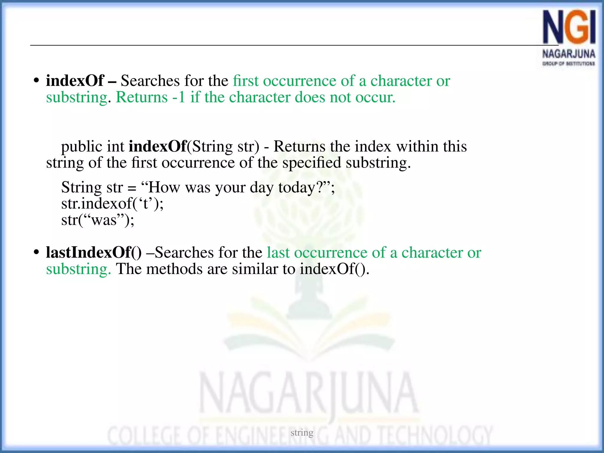• indexOf – Searches for the ﬁrst occurrence of a character or
substring. Returns -1 if the character does not occur.
public int indexOf(String str) - Returns the index within this
string of the ﬁrst occurrence of the speciﬁed substring.
String str = “How was your day today?”;
str.indexof(‘t’);
str(“was”);
• lastIndexOf() –Searches for the last occurrence of a character or
substring. The methods are similar to indexOf().
string
 