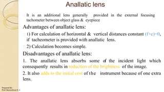 Anallatic lens
It is an additional lens generally provided in the external focusing
tachometer between object glass & eyepiece
Advantages of anallatic lens:
1) For calculation of horizontal & vertical distances constant (f+c)=0,
if tacheometer is provided with anallatic lens.
2) Calculation becomes simple.
Disadvantages of anallatic lens:
1. The anallatic lens absorbs some of the incident light which
consequently results in reduction of the brightness of the image.
2. It also adds to the initial cost of the instrument because of one extra
lens.
Prepared By-
Prof. Basweshwar S. J.
 