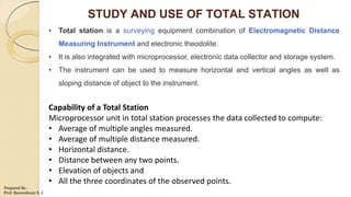 STUDY AND USE OF TOTAL STATION
• Total station is a surveying equipment combination of Electromagnetic Distance
Measuring Instrument and electronic theodolite.
• It is also integrated with microprocessor, electronic data collector and storage system.
• The instrument can be used to measure horizontal and vertical angles as well as
sloping distance of object to the instrument.
Capability of a Total Station
Microprocessor unit in total station processes the data collected to compute:
• Average of multiple angles measured.
• Average of multiple distance measured.
• Horizontal distance.
• Distance between any two points.
• Elevation of objects and
• All the three coordinates of the observed points.
Prepared By-
Prof. Basweshwar S. J.
 