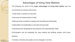 Advantages of Using Total Stations
The following are some of the major advantages of using total station over the
conventional surveying instruments:
1.Field work is carried out very fast.
2.Accuracy of measurement is high.
3.Manual errors involved in reading and recording are eliminated.
4.Calculation of coordinates is very fast and accurate.
5.Corrections for temperature and pressure are automatically made.
6.Computers can be employed for map making and plotting contour and cross-
sections.
7.Contour intervals and scales can be changed in no time.Prepared By-
Prof. Basweshwar S. J.
 