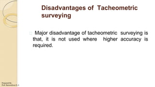 Disadvantages of Tacheometric
surveying
Major disadvantage of tacheometric surveying is
that, it is not used where higher accuracy is
required.
Prepared By-
Prof. Basweshwar S. J.
 