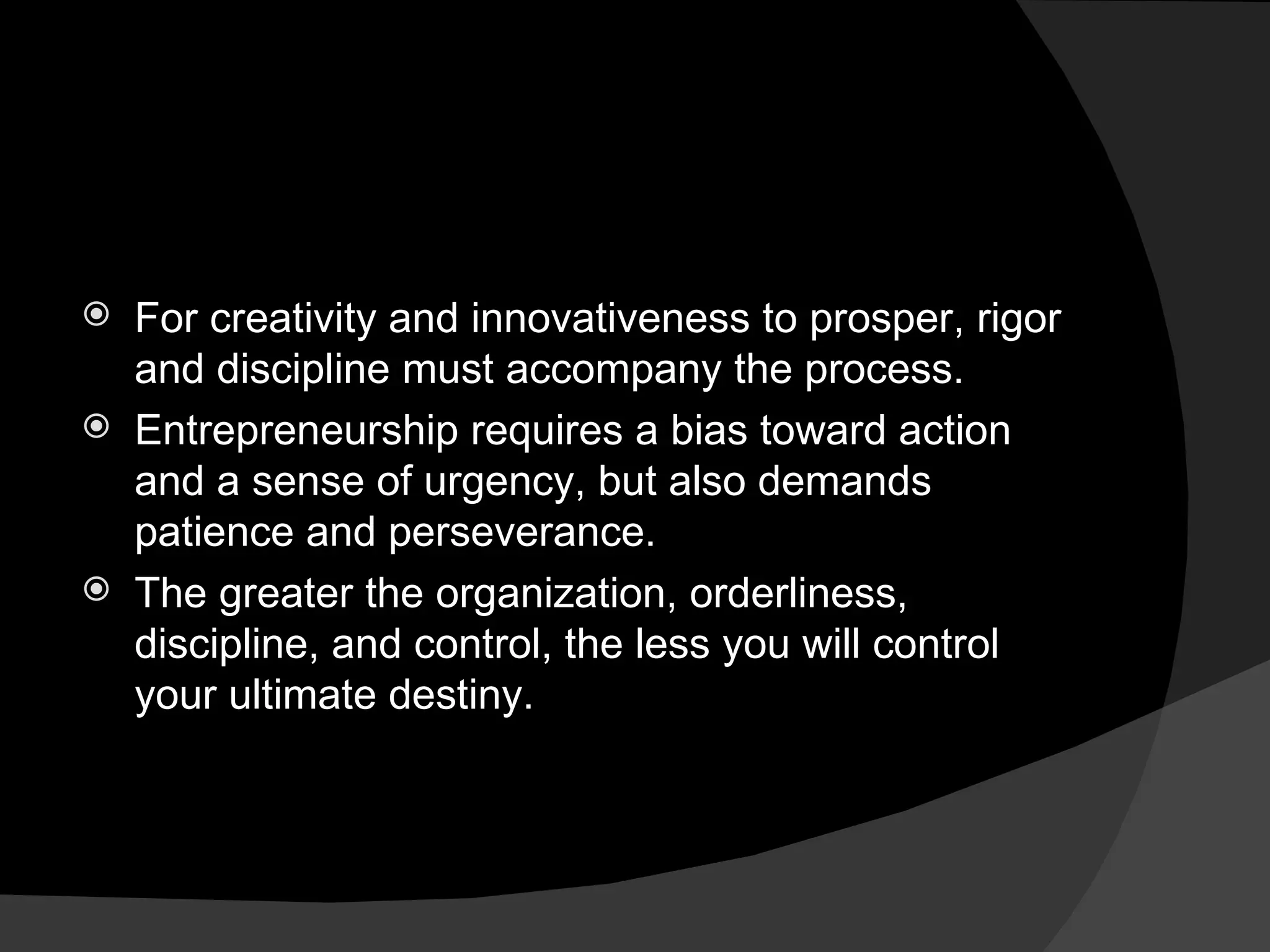 For creativity and innovativeness to prosper, rigor and discipline must accompany the process. Entrepreneurship requires a bias toward action and a sense of urgency, but also demands patience and perseverance. The greater the organization, orderliness, discipline, and control, the less you will control your ultimate destiny. 