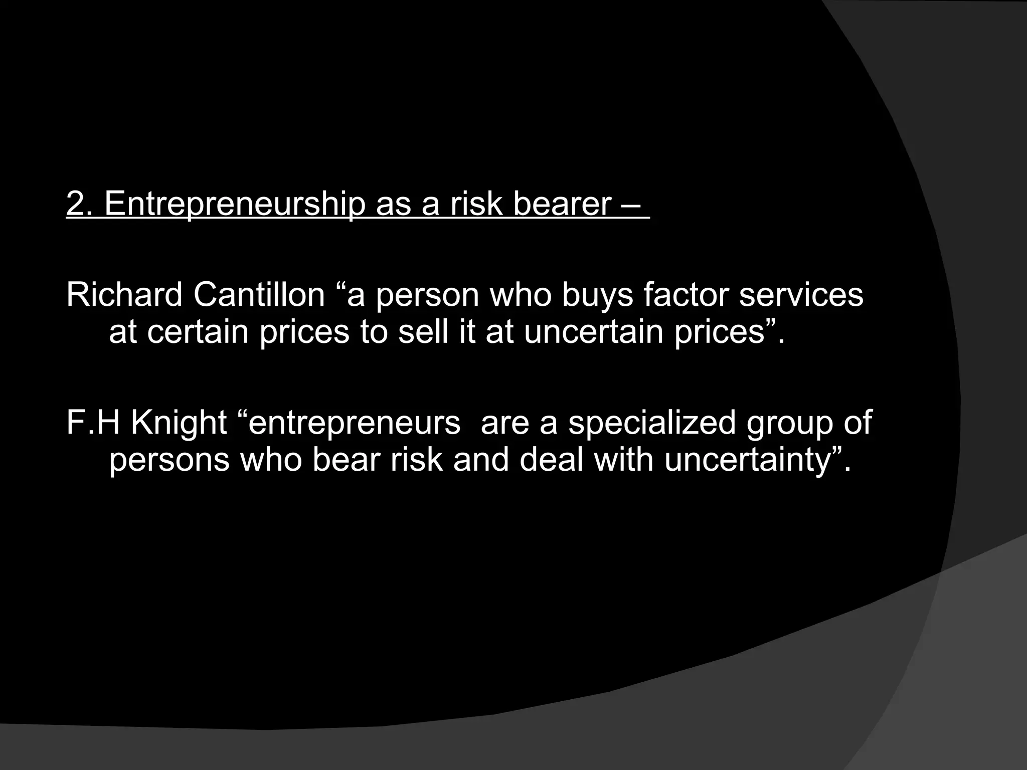 2. Entrepreneurship as a risk bearer –  Richard Cantillon “a person who buys factor services at certain prices to sell it at uncertain prices”. F.H Knight “entrepreneurs  are a specialized group of persons who bear risk and deal with uncertainty”. 