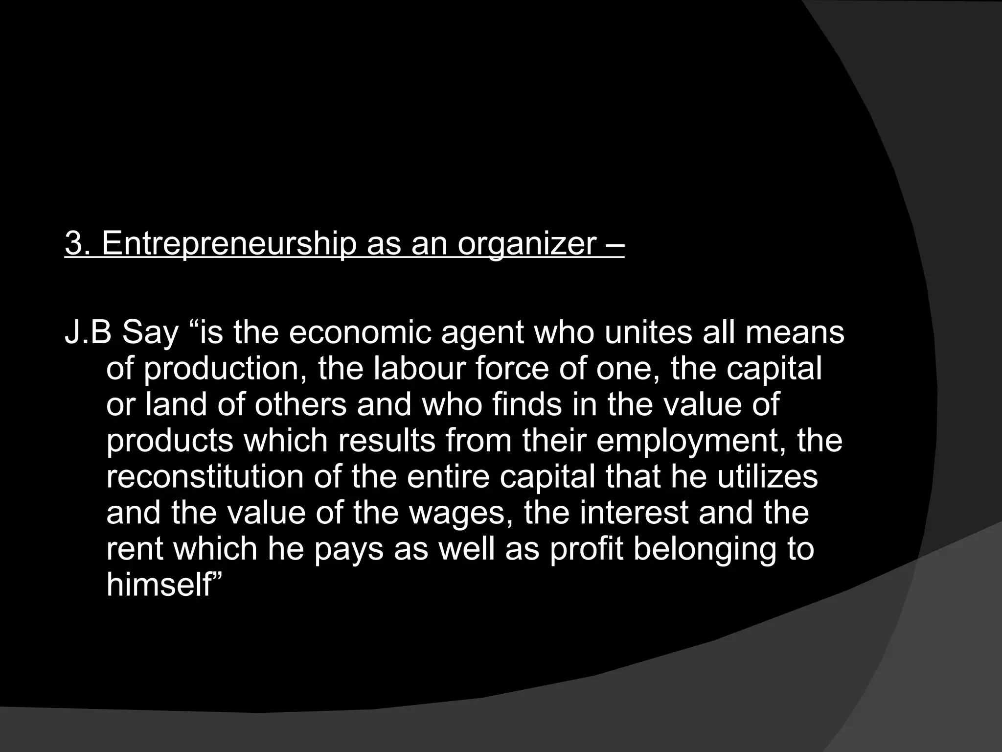 3. Entrepreneurship as an organizer –   J.B Say “is the economic agent who unites all means of production, the labour force of one, the capital or land of others and who finds in the value of products which results from their employment, the reconstitution of the entire capital that he utilizes and the value of the wages, the interest and the rent which he pays as well as profit belonging to himself” 