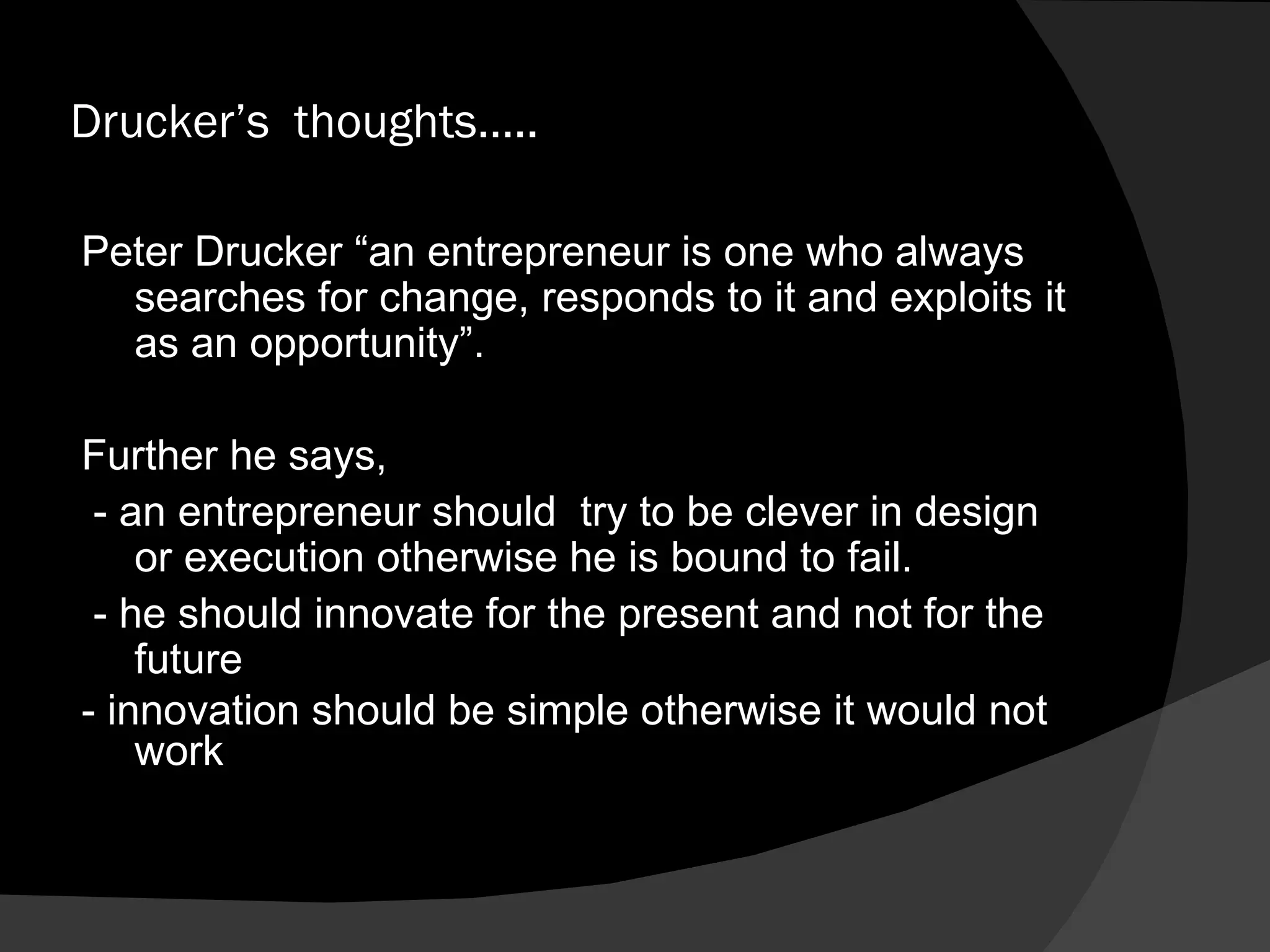 Drucker’s  thoughts….. Peter Drucker “an entrepreneur is one who always searches for change, responds to it and exploits it as an opportunity”. Further he says,  - an entrepreneur should  try to be clever in design or execution otherwise he is bound to fail. - he should innovate for the present and not for the future - innovation should be simple otherwise it would not work 