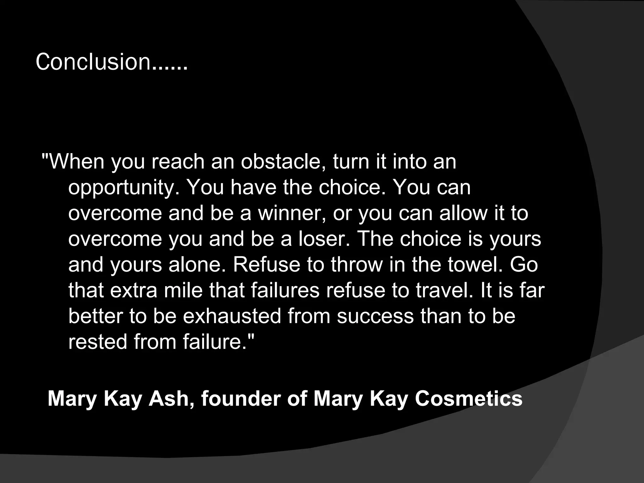 Conclusion…… "When you reach an obstacle, turn it into an opportunity. You have the choice. You can overcome and be a winner, or you can allow it to overcome you and be a loser. The choice is yours and yours alone. Refuse to throw in the towel. Go that extra mile that failures refuse to travel. It is far better to be exhausted from success than to be rested from failure." Mary Kay Ash, founder of Mary Kay Cosmetics  