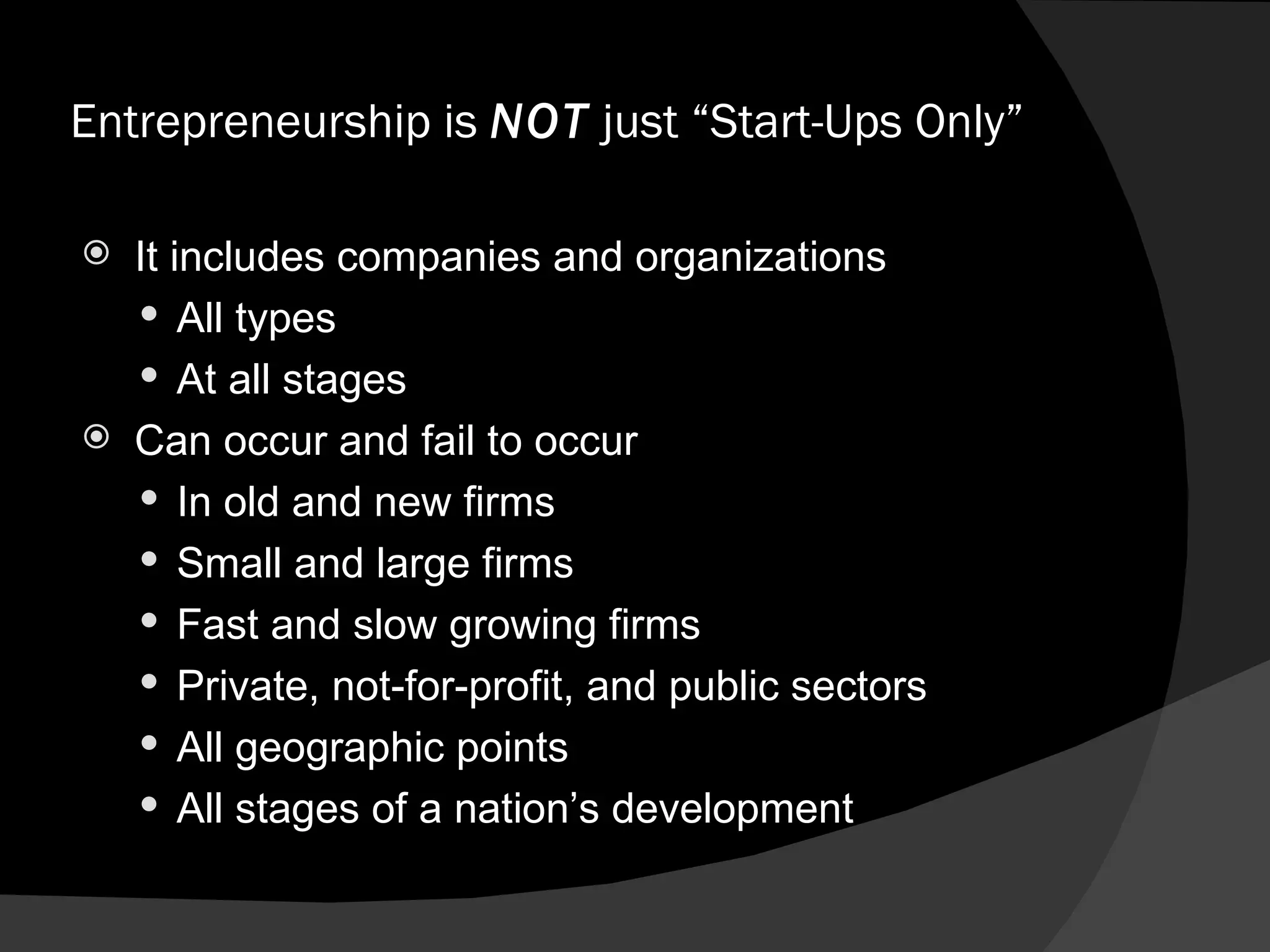 Entrepreneurship is  NOT  just “Start-Ups Only” It includes companies and organizations All types At all stages Can occur and fail to occur In old and new firms Small and large firms Fast and slow growing firms Private, not-for-profit, and public sectors All geographic points All stages of a nation’s development 